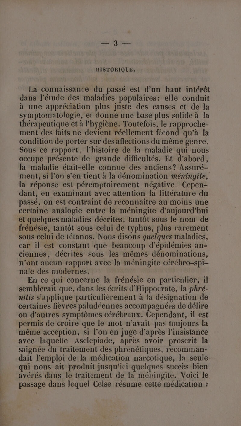 NT HISTORIQUE, La connaissance du passé est d’un haut intérêt dans l'étude des maladies populaires: elle conduit à une appréciation plus juste des causes et de la symptomatologie, et donne une base plus solide à la thérapeutique et à l'hygiène. Toutefois, le rapproche- ment des faits ne devient réellement fécond qu’à la condition de porter sur des affections du même genre, Sous ce rapport, l’histoire de la maladie qui nous occupe présente de grande difficultés. Et d’abord, la maladie était-elle connue des anciens? Assuré- ment, si l’on s’en tient à la dénomination méningite, la réponse est péremptoirement négative. Cepen- dant, en examinant avec attention la littérature du passé, on est contraint de reconnaître au moins une certaine analogie entre la méningite d'aujourd'hui et quelques maladies décrites, tantôt sous le nom de frénésie, tantôt sous celui de typhus, plus rarement sous celui de tétanos. Nous disons quelques maladies, car il est constant que beaucoup d’épidémies an- ciennes, décrites sous les mêmes dénominations, n’ont aucun rapport avec la méningite cérébro-spi- nale des modernes. En ce qui concerne la frénésie en particnlier, il semblerait que, dans les écrits d'Hippocrate, la phré- nilis S'applique particulièrement à la désignation de certaines fièvres paludéennes accompagnées de délire ou d’autres symptômes cérébraux. Cependant, il est permis de croire que le mot n’avait pas toujours la même acception, si l’on en juge d’après l’insistance avec laquelie Asclepiade, après avoir proscrit la saignée du traitement des phrenétiques, recomman- dait l'emploi de la médication narcotique, la seule qui nous ait produit jusqu'ici quelques succès bien avérés dans le traitement de la méningite. Voici le passage dans lequel Celse résume cette médication :