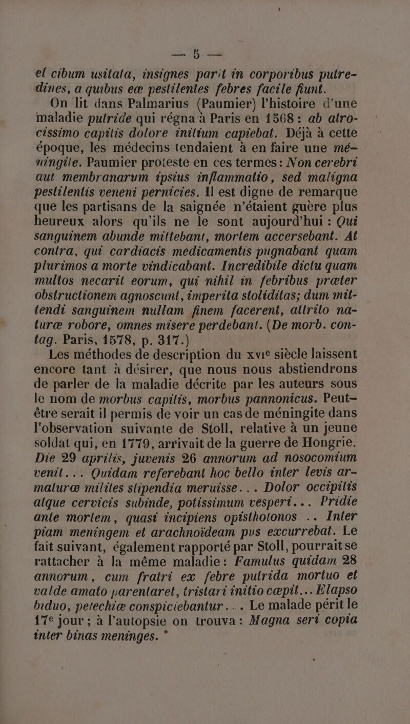 el cibum usitala, insignes parit in corporibus putre- dines, a quibus eæ pestilentes febres facile fiunt. On lit dans Palmarius (Paumier) l’histoire d'une maladie pufride qui régna à Paris en 1568: ab atro- cissimo captlis dolore inilium capiebat. Déjà à cette époque, les médecins tendaient à en faire une mé- ningite. Paumier proteste en ces termes: Non cerebri aut membranarum ipsius inflammatio, sed maligna peslilentis veneni pernicies. Il est digne de remarque que les partisans de la saignée n’étaient guère plus heureux alors qu’ils ne le sont aujourd’hui : Qui sanguinem abunde mittebant, morlem accersebant. At contra, qui cardiacis medicamentis pugnabant quam plurimos a morte vindicabant. Incredibile dictu quam multos necaril eorum, qui nihil in febribus præter obstructionem agnoscunt, imperita sloliditas; dum mit- tendi sanguinem nullam finem facerent, altrito na- turæ robore, omnes misere perdebant. (De morb. con- tag. Paris, 1578, p. 317.) Les méthodes de description du xvit siècle laissent encore tant à désirer, que nous nous abstiendrons de parler de la maladie décrite par les auteurs sous le nom de morbus capitis, morbus pannonicus. Peut- être serait il permis de voir un cas de méningite dans l'observation suivante de Stoll, relative à un jeune soldat qui, en 1779, arrivait de la guerre de Hongrie. Die 29 aprilis, juvenis 26 annorum ad nosocomium venil... Quidam referebant hoc bello inter levis ar- maluræ milites stipendia meruisse... Dolor occipilis alque cervicis subinde, potissimum vespert... Pridie ante morlem, quast incipiens opisthotonos .. Inter Piam meningem et arachnoïdeam pus excurrebat. Le fait suivant, également rapporté par Stoll, pourrait se rattacher à la même maladie: Famulus quidam 28 annorum, cum fratri ex febre putrida morluo el valde amato parentaret, tristari initio cæpit… Elapso biduo, petechiæ conspiciebantur .…. . Le malade périt le 17e jour ; à l’autopsie on trouva: Magna sert copra inter binas meninges. *