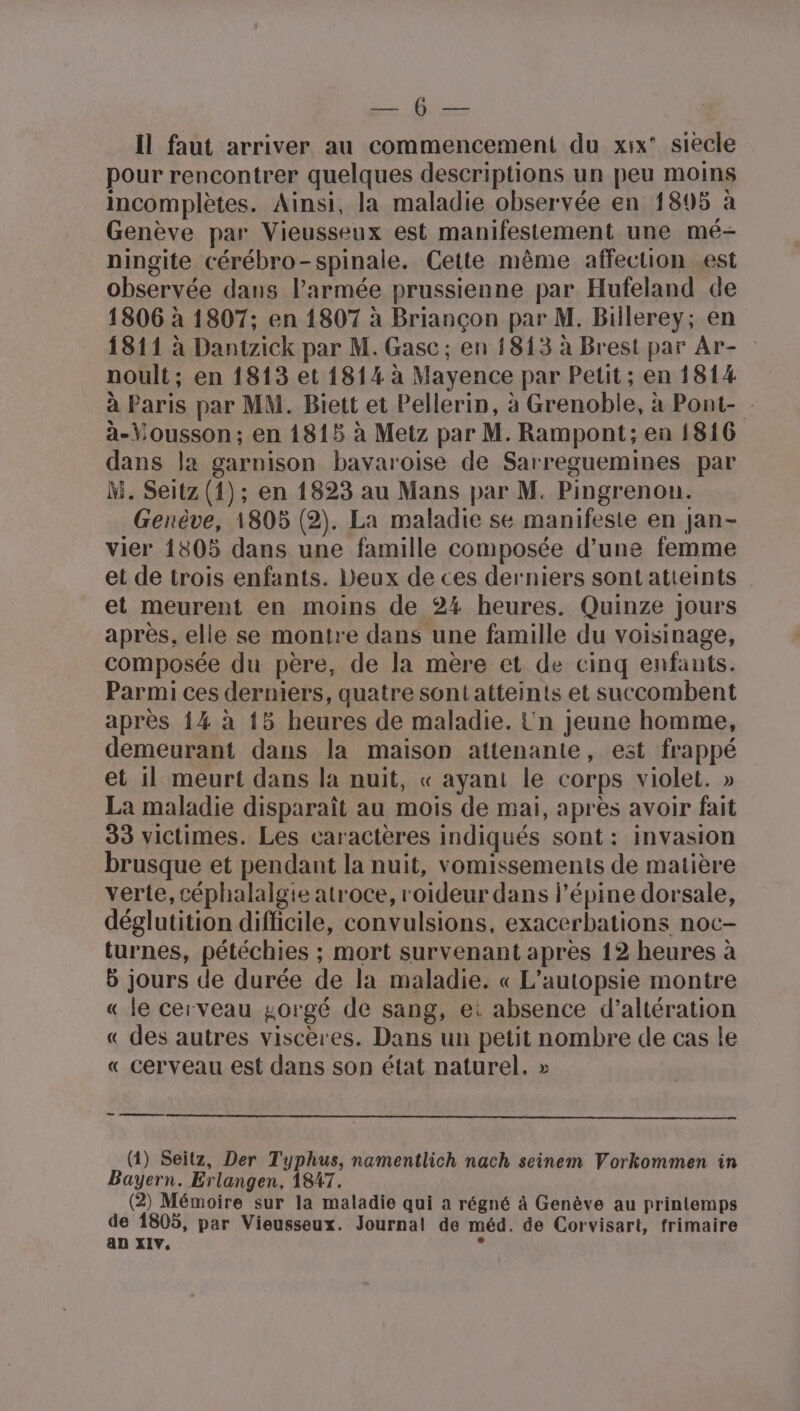 de Il faut arriver au commencement du xix° siecle pour rencontrer quelques descriptions un peu moins incomplètes. Ainsi, la maladie observée en 1895 à Genève par Vieusseux est manifestement une mé- ningite cérébro-spinale. Cette même affection est observée dans l’armée prussienne par Hufeland de 1806 à 1807; en 1807 à Briançon par M. Billerey; en 1811 à Dantzick par M. Gasc; en 1813 à Brest par Ar- noult; en 1813 et 1814 à Mayence par Petit ; en 1814 à Paris par MM. Biett et Pellerin, à Grenoble, à Pont- à-Yousson; en 1815 à Metz par M. Rampont; en 1816 dans la garnison bavaroise de Sarreguemines par M. Seitz (1); en 1823 au Mans par M. Pingrenou. Genève, 1805 (2). La maladie se manifeste en Jan- vier 1805 dans une famille composée d’une femme et de trois enfants. Deux de ces derniers sont atieints et meurent en moins de 24 heures. Quinze jours après, elle se montre dans une famille du voisinage, composée du père, de la mère et de cinq enfants. Parmi ces derniers, quatre sont atteints et succombent après {4 à 15 heures de maladie. Un jeune homme, demeurant dans la maison attenante, est frappé et 1] meurt dans la nuit, « ayant le corps violet. » La maladie disparaît au mois de mai, après avoir fait 33 victimes. Les caractères indiqués sont: invasion brusque et pendant la nuit, vomissements de matière verte, céphalalgie atroce, roideur dans l’épine dorsale, déglutition difficile, convulsions, exacerbations noc- turnes, pétéchies ; mort survenant après 12 heures à 5 jours de durée de la maladie. « L'autopsie montre « le cerveau gorgé de sang, ei absence d’altération « des autres viscères. Dans un petit nombre de cas le « cerveau est dans son état naturel. » ee (1) Seitz, Der Typhus, namentlich nach seinem Vorkommen in Bayern. Erlangen, 1847. (2) Mémoire sur la maladie qui a régné à Genève au printemps de 1805, par Vieusseux. Journal de méd. de Corvisart, frimaire an XIV, »