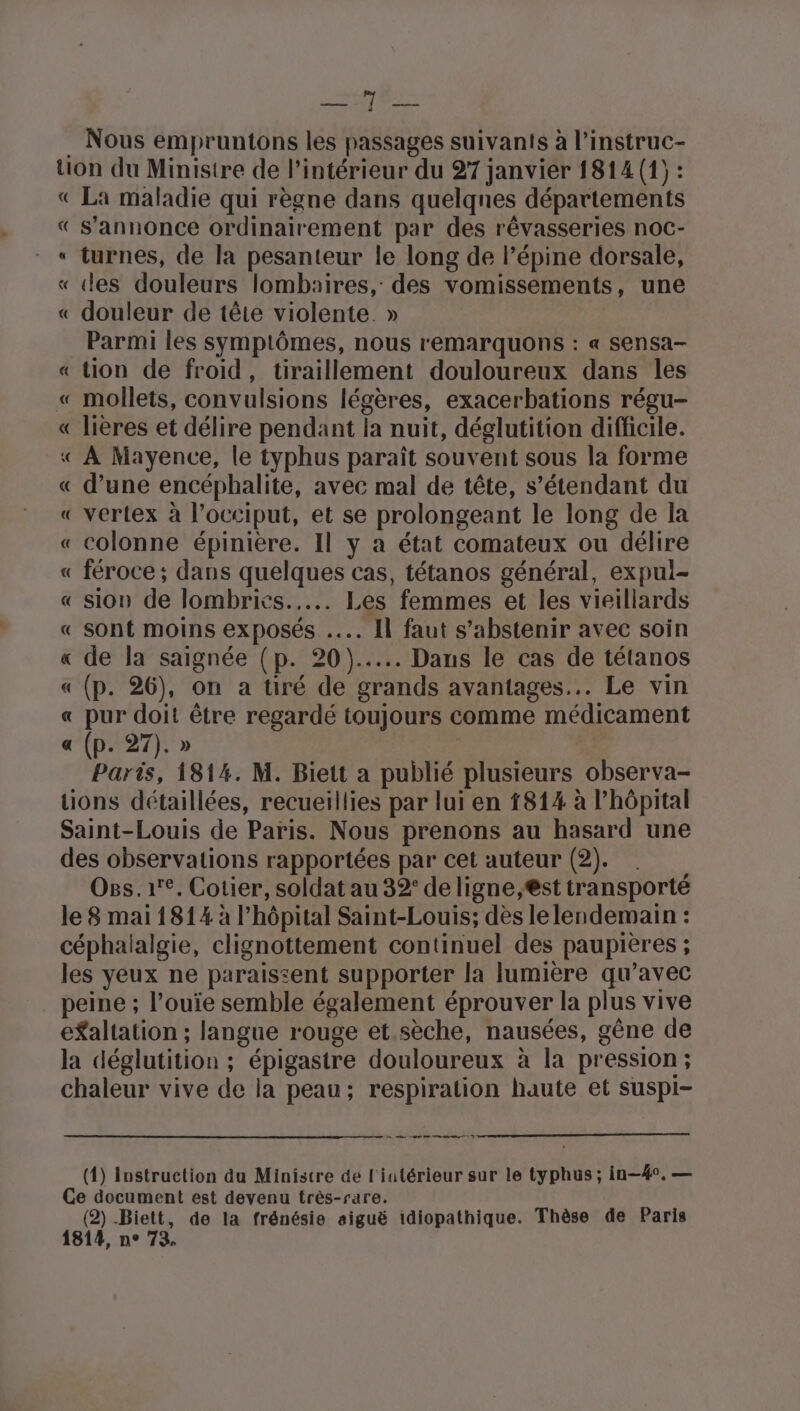 serbe . Nous empruntons les passages suivants à l’instruc- tion du Ministre de l’intérieur du 27 janvier 1814 (1) : « La maladie qui règne dans quelqnes départements « s'annonce ordinairement par des rêvasseries noc- « turnes, de la pesanteur le long de l’épine dorsale, « ‘es douleurs lombaires, des vomissements, une « douleur de tête violente. » Parmi les symptômes, nous remarquons : « sensa- « tion de froid, tiraillement douloureux dans les « mollets, convulsions légères, exacerbations régu- « lières et délire pendant la nuit, déglutition difficile. « À Mayence, le typhus paraît souvent sous la forme « d’une encéphalite, avec mal de tête, s’étendant du « vertex à l’occiput, et se prolongeant le long de la « colonne épinière. Il y a état comateux ou délire « féroce ; dans quelques cas, tétanos général, expul- « sion de lombrics..... Les femmes et les vieillards « sont moins exposés ... Il faut s'abstenir avec soin de la saignée (p. 20)... Dans le cas de tétanos « (p. 26), on a tiré de grands avantages... Le vin pur doit être regardé toujours comme médicament (p. 27). » Paris, 1814. M. Biett a publié plusieurs observa- tions détaillées, recueillies par lui en 1814 à l'hôpital Saint-Louis de Paris. Nous prenons au hasard une des observations rapportées par cet auteur (2). Oss.1e, Cotier, soldat au 32: de ligne,st transporté le 8 mai 1814 à l'hôpital Saint-Louis; dès le lendemain : céphalalgie, clignottement continuel des paupières ; les yeux ne paraissent supporter la lumière qu’avec peine ; l’ouie semble également éprouver la plus vive efaltation ; langue rouge et.sèche, nausées, gêne de la déglutition ; épigastre douloureux à la pression ; chaleur vive de la peau; respiration haute et suspi- % R 2 (1) Instruction du Ministre de l'iutérieur sur le typhus ; in—4°. — Ce document est devenu très-rare. (2) Biett, de la frénésie aiguë idiopathique. Thèse de Paris