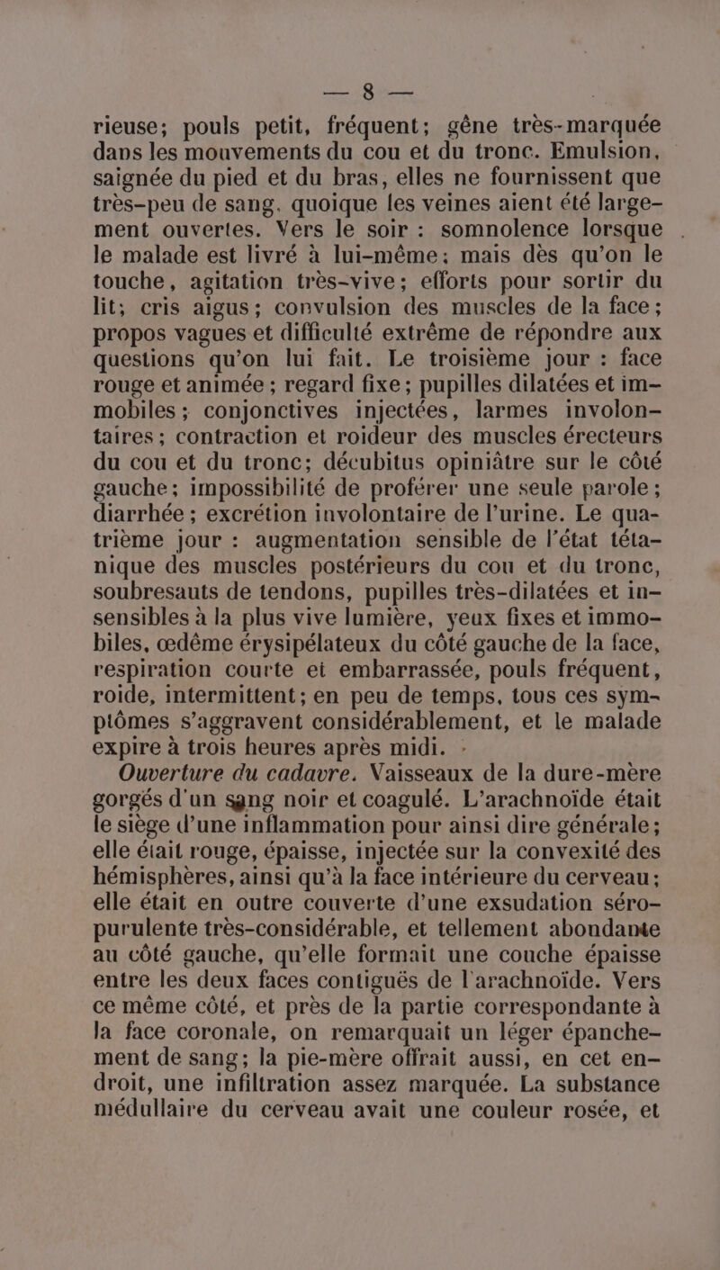 RER VO | rieuse; pouls petit, fréquent; gêne très-marquée dans les mouvements du cou et du tronc. Emulsion, saignée du pied et du bras, elles ne fournissent que très-peu de sang. quoique les veines aient été large- ment ouvertes. Vers le soir : somnolence lorsque le malade est livré à lui-même; mais dès qu’on le touche, agitation très-vive; efforts pour sortr du lit; cris aigus; convulsion des muscles de la face ; propos vagues et difficulté extrême de répondre aux questions qu’on lui fait. Le troisième jour : face rouge et animée ; regard fixe; pupilles dilatées et im- mobiles ; conjonctives injectées, larmes involon- taires ; contraction et roideur des muscles érecteurs du cou et du tronc; décubitus opiniâtre sur le côté gauche; impossibilité de proférer une seule parole ; diarrhée ; excrétion involontaire de l’urine. Le qua- trième jour : augmentation sensible de l’état téta- nique des muscles postérieurs du cou et du tronc, soubresauts de tendons, pupilles très-dilatées et in- sensibles à la plus vive lumière, yeux fixes et immo- biles, œdême érysipélateux du côté gauche de la face, respiration courte ei embarrassée, pouls fréquent, roide, intermittent ; en peu de temps, tous ces sym- ptômes s’aggravent considérablement, et le malade expire à trois heures après midi. : Ouverture du cadavre. Vaisseaux de la dure-mère gorgés d'un $ng noir et coagulé. L’arachnoïde était le siège d’une inflammation pour ainsi dire générale; elle était rouge, épaisse, injectée sur la convexité des hémisphères, ainsi qu’à la face intérieure du cerveau; elle était en outre couverte d’une exsudation séro- purulente très-considérable, et tellement abondante au côté gauche, qu’elle formait une couche épaisse entre les deux faces contiguës de l'arachnoïde. Vers ce même côté, et près de la partie correspondante à la face coronale, on remarquait un léger épanche- ment de sang; la pie-mère offrait aussi, en cet en- droit, une infiltration assez marquée. La substance médullaire du cerveau avait une couleur rosée, et