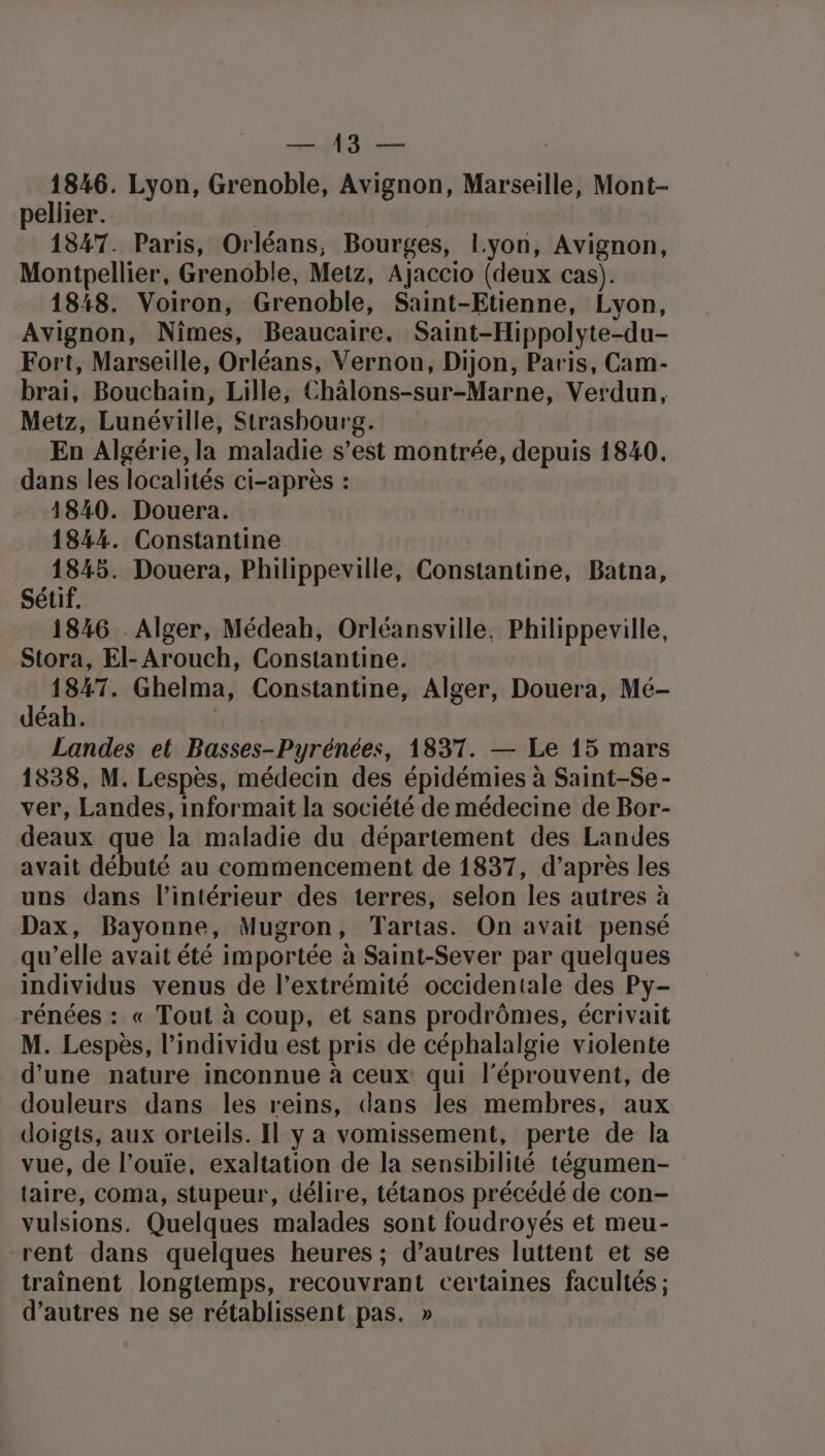 RER ANAN 1846. Lyon, Grenoble, Avignon, Marseille, Mont- pellier. | 1847. Paris, Orléans, Bourges, Lyon, Avignon, Montpellier, Grenoble, Metz, Ajaccio (deux cas). 188. Voiron, Grenoble, Saint-Etienne, Lyon, Avignon, Nîmes, Beaucaire. Saint-Hippolyte-du- Fort, Marseille, Orléans, Vernon, Dijon, Paris, Cam- brai, Bouchain, Lille, Châlons-sur-Marne, Verdun, Metz, Lunéville, Strasbourg. En Algérie, la maladie s’est montrée, depuis 1840. dans les localités ci-après : 1840. Douera. 1844. Constantine ri Douera, Philippeville, Constantine, Batna, Sétif. 1846 Alger, Médeah, Orléansville, Philippeville, Stora, El- Arouch, Constantine. 1847. Ghelma, Constantine, Alger, Douera, Mé- déah. | Landes et Basses-Pyrénées, 1837. — Le 15 mars 1838, M. Lespès, médecin des épidémies à Saint-Se- ver, Landes, informait la société de médecine de Bor- deaux que la maladie du département des Landes avait débuté au commencement de 1837, d’après les uns dans l’intérieur des terres, selon les autres à Dax, Bayonne, Mugron, Tartas. On avait pensé qu’elle avait été importée à Saint-Sever par quelques individus venus de l'extrémité occidentale des Py- rénées : « Tout à coup, et sans prodrômes, écrivait M. Lespes, l’individu est pris de céphalalgie violente d’une nature inconnue à ceux qui l’éprouvent, de douleurs dans les reins, dans les membres, aux doigts, aux orteils. Il y a vomissement, perte de la vue, de l’ouïe, exaltation de la sensibilité tégumen- taire, coma, stupeur, délire, tétanos précédé de con- vulsions. Quelques malades sont foudroyés et meu- rent dans quelques heures ; d’autres luttent et se traînent longtemps, recouvrant certaines facultés ; d’autres ne se rétablissent pas. »