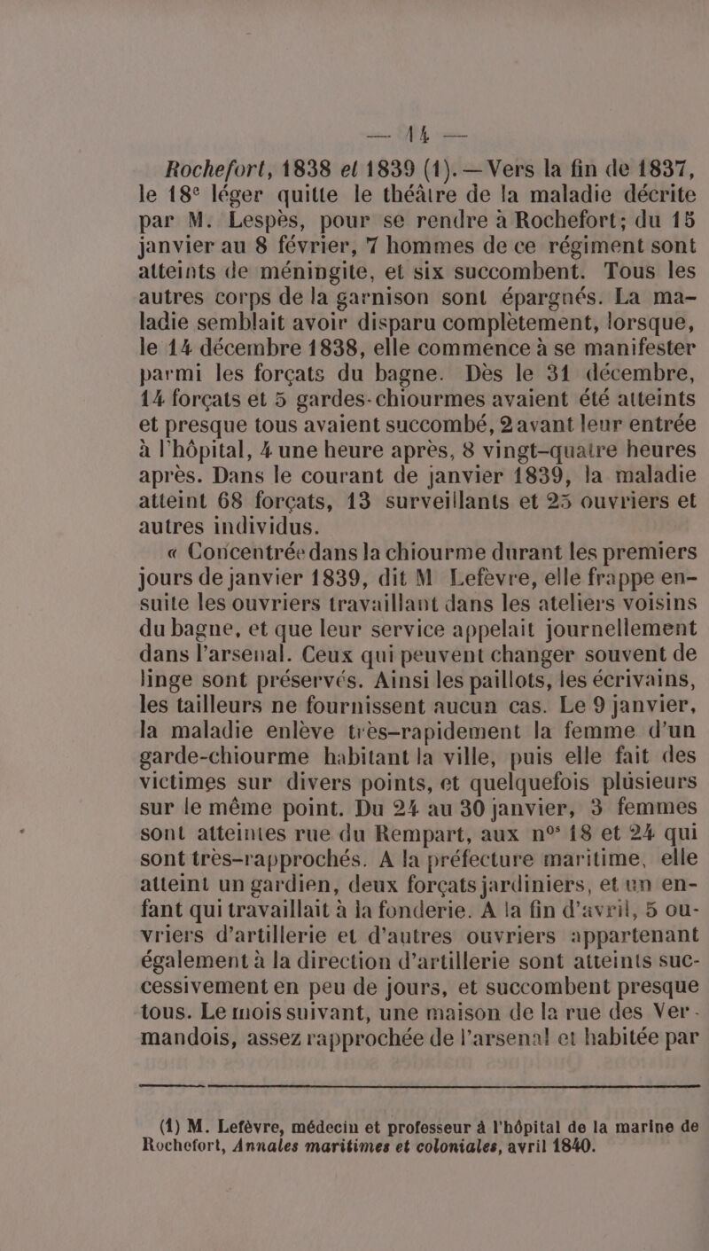 des QU ee Rochefort, 1838 el 1839 (1).— Vers la fin de 1837, le 18° léger quitte le théâtre de la maladie décrite par M. Lespès, pour se rendre à Rochefort; du 15 janvier au 8 février, 7 hommes de ce régiment sont atteints de méningite, et six succombent. Tous les autres corps de la garnison sont épargnés. La ma- ladie semblait avoir disparu complètement, lorsque, le 14 décembre 1838, elle commence à se manifester parmi les forçats du bagne. Dès le 31 décembre, 14 forçats et 5 gardes-chiourmes avaient été atteints et presque tous avaient succombé, 2 avant leur entrée à l'hôpital, 4 une heure après, 8 vingt-quatre heures après. Dans le courant de janvier 1839, la maladie atteint 68 forçats, 13 surveillants et 23 ouvriers et autres individus. « Concentrée dans la chiourme durant les premiers jours de janvier 1839, dit M Lefèvre, elle frappe en- suite les ouvriers travaillant dans les ateliers voisins du bagne, et que leur service appelait journellement dans l'arsenal. Ceux qui peuvent changer souvent de linge sont préservés. Ainsi les paillots, les écrivains, les tailleurs ne fournissent aucun cas. Le 9 janvier, la maladie enlève très-rapidement la femme d’un garde-chiourme habitant la ville, puis elle fait des victimes sur divers points, et quelquefois plusieurs sur le même point. Du 24 au 30 janvier, 3 femmes sont atteintes rue du Rempart, aux n° {8 et 24 qui sont tres-rapprochés. A la préfecture maritime, elle atteint un gardien, deux forçats jardiniers, et un en- fant qui travaillait à ja fonderie. A la fin d'avril, 5 ou- vriers d'artillerie et d’autres ouvriers appartenant également à la direction d’artillerie sont atteints suc- cessivement en peu de jours, et succombent presque tous. Le mois suivant, une maison de la rue des Ver - mandois, assez rapprochée de l'arsenal et habitée par (4) M. Lefèvre, médecin et professeur à l'hôpital de la marine de Rochefort, Annales maritimes et coloniales, avril 1840.