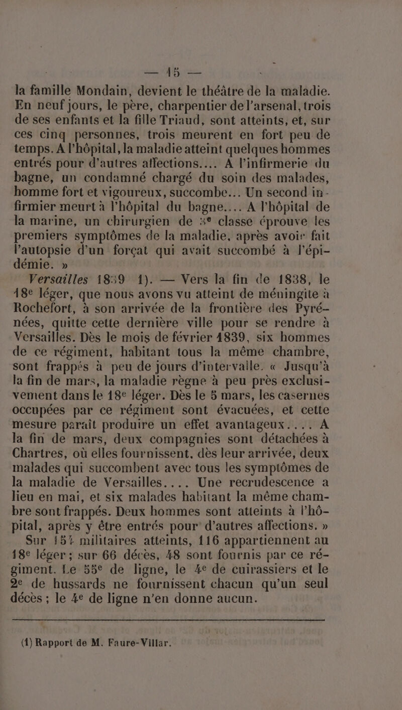 la famille Mondain, devient le théâtre de la maladie. En neuf jours, le père, charpentier de l'arsenal, trois de ses enfants et la fille Triaud, sont atteints, et, sur ces cinq personnes, trois meurent en fort peu de temps. A l’hôpital, la maladie atteint quelques hommes entrés pour d’autres affections... A l’infirmerie du bagne, un condamné chargé du soin des malades, homme fort et vigoureux, succombe.…. Un second in - firmier meurt à l'hôpital du bagne.... A l'hôpital de la marine, un chirurgien de %° classe éprouve les premiers symptômes de la maladie, après avoir fait Pautopsie d’un forçat qui avait succombé à l'épi- démie. » Versailles 1859 1). — Vers la fin de 1838, le 18e léger, que nous avons vu atteint de méningite à Rochefort, à son arrivée de la frontière des Pyré- nées, quitte cette dernière ville pour se rendre à Versailles. Dès le mois de février 4839, six hommes de ce régiment, habitant tous la même chambre, sont frappés à peu de Jours d'intervalle. « Jusqu'à la fin de mars, la maladie règne à peu près exclusi- vement dans le 18° léger. Dès le 5 mars, les casernes occupées par ce régiment sont évacuées, et cette mesure parait produire un effet avantageux.... A la fin de mars, deux compagnies sont détachées à Chartres, où elles fournissent, dès leur arrivée, deux malades qui succombent avec tous les symptômes de la maladie de Versailles. ... Une recrudescence a lieu en mai, et six malades habitant la même cham- bre sont frappés. Deux hommes sont atteints à l’hô- pital, après y être entrés pour d’autres affections. » Sur 15% militaires atteints, 116 appartiennent au 18e léger ; sur 66 décès, 48 sont fournis par ce ré- giment. Le 55° de ligne, le %e de cuirassiers et le 2e de hussards ne fournissent chacun qu’un seul décès ; le 4e de ligne n’en donne aucun. (4) Rapport de M. Faure-Villar.