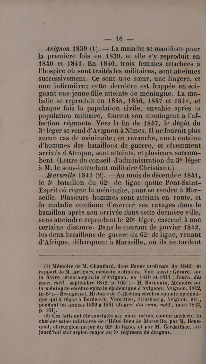 Me Naf R es LU Avignon 1839 (1). — La maladie se manifeste pour la première fois en 1839, et elle s’y reproduit en 1840 et 1841. En 1840, trois femmes attachées à l'hospice où sont traités les militaires, sontatteintes successivement. Ce sont une sœur, une lingère, et une infirmière; cette dernière est frappée en soi- guant une Jeune fille atteinte de méningite. La ma- ladie se reproduit en 1845, 1846, 1847 et 1848, et chaque fois la population civile, envahie après la population militaire, fournit son contingent à l'af- fection régnante. Vers la fin de 1847, le dépôt du 3e léger se rend d'Avignon à Nîmes. Il ne fournit plus aucun cas de méningite; en revanche, une trentaine d'hommes des bataillons de guerre, et récemment arrivés d Afrique, sont atteints, et plusieurs succom- bent. (Lettre du conseil d’administration du 3° léger à M. le sous-intendant militaire Christiani. Marseille 1841 (2). — Au mois de décembre 1841, le 3e bataillon du 62° de ligne quitte Pont-Saint- Esprit où regne la méningite, pour se rendre à Mar- seille. Plusieurs hommes sont atteints en route, et la maladie continue d’exercer ses ravages dans le bataillon après son arrivée dans cette dernière ville, sans atteindre cependant le 20e léger, caserné à une certaine distance. Dans le courant de janvier 1842, les deux bataillons de guerre du 62€ de ligne, venant d'Afrique, débarquent à Marseille, où ils ne tardent . © (1) Mémoire de M. Chauffard, dans Revue médicale de 1842; et rapport de M. Artigues, médecin ordinaire. Voir aussi : Gérard, sur la fièvre cérébro-spinale d'Avignon, en 1840 et 1841 ( Journ. des conn. méd., septembre 1849, p. 105); — H. Barnouin, Mémoire sur la méningite cérébro-spinale épidémique d'Avignon: Avignon, 1842, in-8°;— Beaugrand, Histoire de l’affection cérébro-spinale épidémi- que qui a régré à Bordeaux, Versailles, Strasbourg, Avignon, etc., pendant les années 1839 à 1841 (Journ. des conn. méd., mars 1813, p. 161). (2) Ces faits ont été constatés par nous même, comme médecin en chef des salles militaires de l'Hôtel-Dieu de Marseille, par M. Bous- quet, chirurgien-major du 62° de ligne, et par M. Cardailhac, au- jourd’hui chirurgien-major au 5° régiment de dragons.