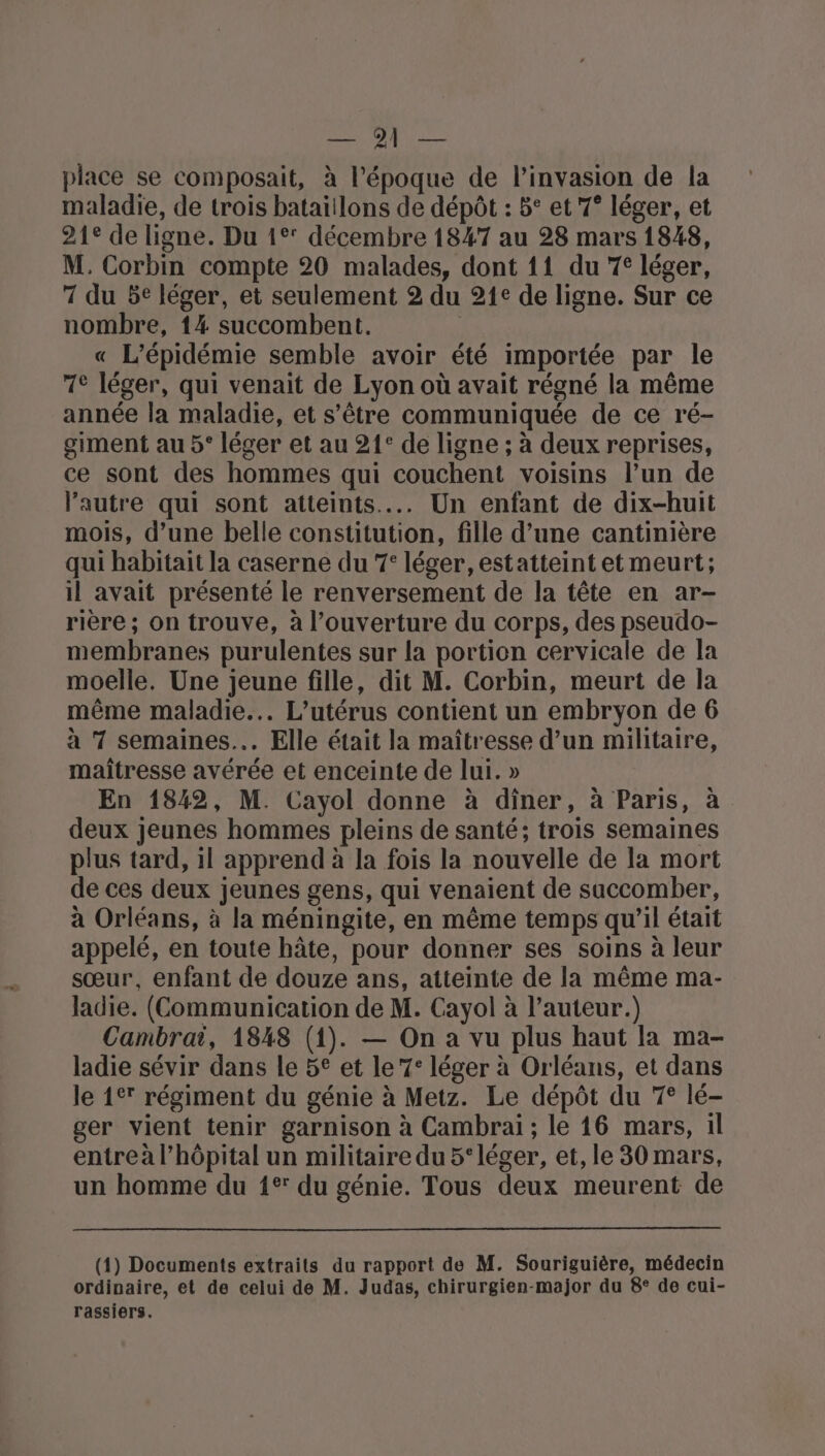 Orge y RAR place se composait, à l’époque de l'invasion de la maladie, de trois bataillons de dépôt : 5° et 7° léger, et 21° de ligne. Du 1° décembre 1847 au 28 mars 1848, M. Corbin compte 20 malades, dont 11 du 7° léger, 7 du 5€ léger, et seulement 2 du 21e de ligne. Sur ce nombre, 14 succombent. | « L'épidémie semble avoir été importée par le 1° léger, qui venait de Lyon où avait régné la même année la maladie, et s'être communiquée de ce ré- giment au 5° léger et au 21° de ligne ; à deux reprises, ce sont des hommes qui couchent voisins l’un de l’autre qui sont atteints... Un enfant de dix-huit mois, d’une belle constitution, fille d’une cantinière qui habitait la caserne du 7° léger, estatteint et meurt; il avait présenté le renversement de la tête en ar- rière ; on trouve, à l'ouverture du corps, des pseudo- membranes purulentes sur la portion cervicale de la moelle. Une jeune fille, dit M. Corbin, meurt de la même maladie... L’utérus contient un embryon de 6 à 7 semaines... Elle était la maîtresse d’un militaire, maitresse avérée et enceinte de lui. » En 1842, M. Cayol donne à diner, à Paris, à deux jeunes hommes pleins de santé; trois semaines plus tard, 1l apprend à la fois la nouvelle de la mort de ces deux jeunes gens, qui venaient de saccomber, à Orléans, à la méningite, en même temps qu’il était appelé, en toute hâte, pour donner ses soins à leur sœur, enfant de douze ans, atteinte de la même ma- ladie. (Communication de M. Cayol à l’auteur.) Cambrai, 1848 (1). — On a vu plus haut la ma- ladie sévir dans le 5° et le 7: léger à Orléans, et dans le 1° régiment du génie à Metz. Le dépôt du 7° lé- ger vient tenir garnison à Cambrai ; le 16 mars, 1l entreà l'hôpital un militaire du 5° léger, et, le 30 mars, un homme du 1° du génie. Tous deux meurent de (1) Documents extraits du rapport de M. Souriguière, médecin ordinaire, et de celui de M. Judas, chirurgien-major du 8° de cui- rassiers.