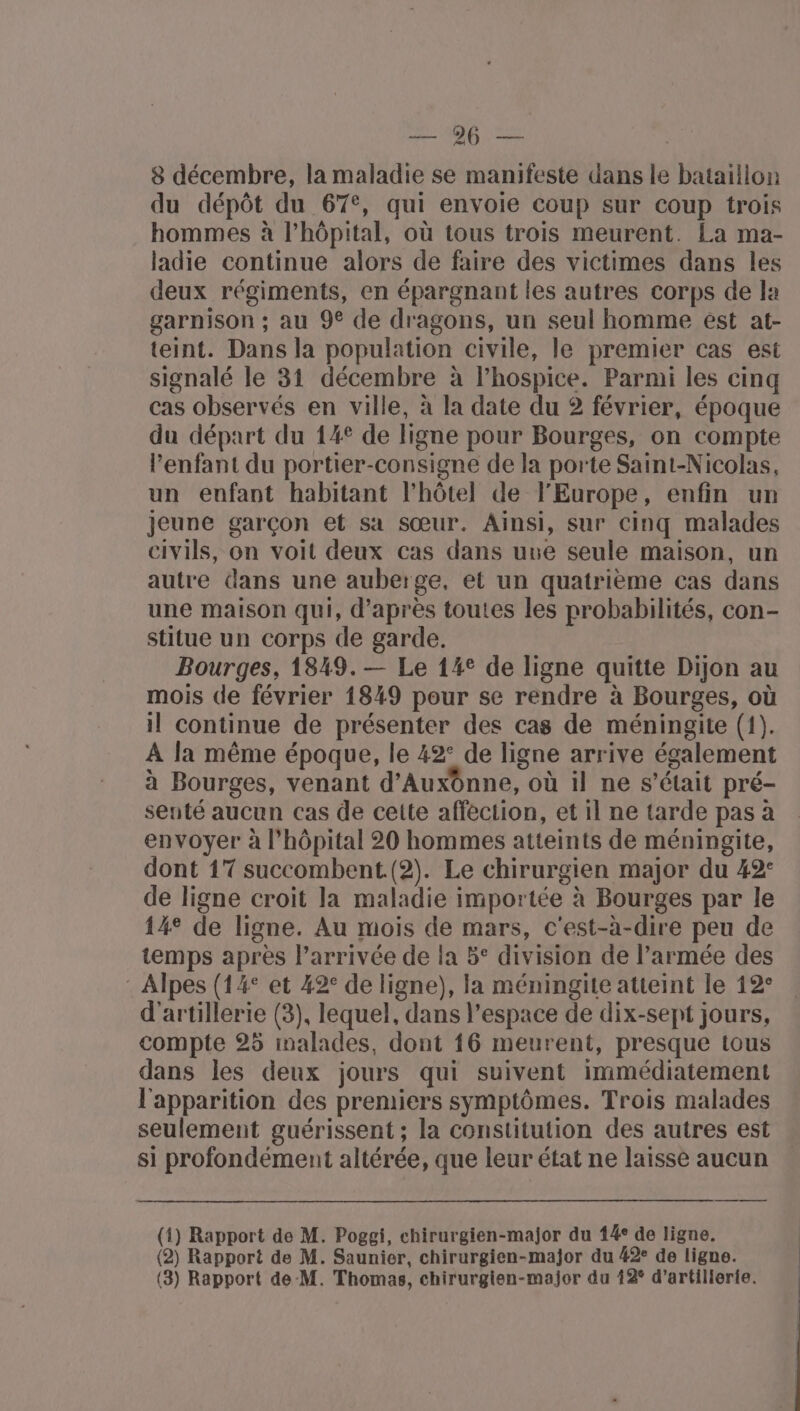 RÉ ne Lo ot 8 décembre, la maladie se manifeste dans le bataillon du dépôt du 67°, qui envoie coup sur coup trois hommes à l’hôpital, où tous trois meurent. La ma- ladie continue alors de faire des victimes dans les deux régiments, en épargnant les autres corps de la garnison ; au 9€ de dragons, un seul homme est at- teint. Dans la population civile, le premier cas est signalé le 31 décembre à l’hospice. Parmi les cinq cas observés en ville, à la date du 2 février, époque du départ du 14° de ligne pour Bourges, on compte l’enfant du portier-consigne de la porte Saint-Nicolas, un enfant habitant l'hôtel de l'Europe, enfin un jeune garçon et sa sœur. Ainsi, sur cinq malades civils, on voit deux cas dans uue seule maison, un autre dans une auberge, et un quatrième cas dans une maison qui, d’après toutes les probabilités, con- stitue un corps de garde. Bourges, 1849. — Le 14° de ligne quitte Dijon au mois de février 1849 pour se rendre à Bourges, où il continue de présenter des cas de méningite (1). A la même époque, le 42° de ligne arrive également à Bourges, venant d'Auxônne, où il ne s'était pré- senté aucun cas de cette affection, et 1l ne tarde pas à envoyer à l'hôpital 20 hommes atteints de méningite, dont 17 succombent. (2). Le chirurgien major du 42: de ligne croit la maladie importée à Bourges par le 14° de ligne. Au mois de mars, c'est-à-dire peu de temps après l’arrivée de ia 5° division de l’armée des : Alpes (14° et 42° de ligne), la méningite atteint le 12° d'artillerie (3), lequel, dans l’espace de dix-sept jours, compte 25 inalades, dont 16 meurent, presque tous dans les deux jours qui suivent immédiatement l'apparition des premiers symptômes. Trois malades seulement guérissent ; la constitution des autres est si profondément altérée, que leur état ne laisse aucun (1) Rapport de M. Poggi, chirurgien-major du 14° de ligne. (2) Rapport de M. Saunier, chirurgien-major du #2: de ligne.