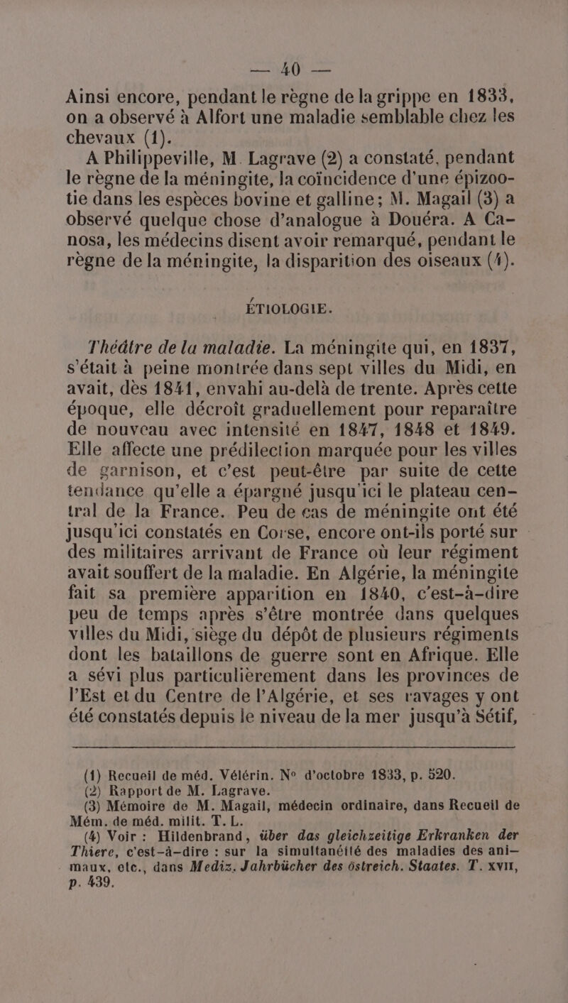 à her Ainsi encore, pendant le règne de la grippe en 1833, on a observé à Alfort une maladie semblable chez les chevaux (1). À Philippeville, M. Lagrave (2) a constaté, pendant le règne de Ia méningite, la coïncidence d’une épizoo- tie dans les espèces bovine et galline; M. Magail (3) a observé quelque chose d’analogue à Douéra. A Ca- nosa, les médecins disent avoir remarqué, pendant le règne de la méningite, la disparition des oiseaux (4). ÉTIOLOGIE. T'héâtre de la maladie. La méningite qui, en 1837, s'était à peine montrée dans sept villes du Midi, en avait, dès 1841, envahi au-delà de trente. Après cette époque, elle décroît graduellement pour reparaître de nouveau avec intensité en 1847, 1848 et 1849. Elle affecte une prédilection marquée pour les villes de garnison, et c’est peut-être par suite de cette tendance qu’elle a épargné jusqu'ici le plateau cen- tral de la France. Peu de cas de méningite ont été Jusqu'ici constatés en Corse, encore ont-ils porté sur des militaires arrivant de France où leur régiment avait souffert de la maladie. En Algérie, la méningite fait sa première apparition en 1840, c'est-à-dire peu de temps après s'être montrée dans quelques villes du Midi, siège du dépôt de plusieurs régiments dont les bataillons de guerre sont en Afrique. Elle a sévi plus particulièrement dans les provinces de l'Est et du Centre de l'Algérie, et ses ravages y ont été constatés depuis le niveau de la mer jusqu’à Sétif, (1) Recueil de méd. Vélérin. N° d'octobre 1833, p. 520. (2) Rapport de M. Lagrave. (3) Mémoire de M. Magail, médecin ordinaire, dans Recueil de Mém. de méd. milit. T. L. (4) Voir: Hildenbrand, über das gleichzeitige Erkranken der Thiere, c'est-à-dire : sur la simultanéité des maladies des ani— maux, etc., dans Mediz. Jahrbücher des ôstreich. Staates. T. xvn1, p. 439.