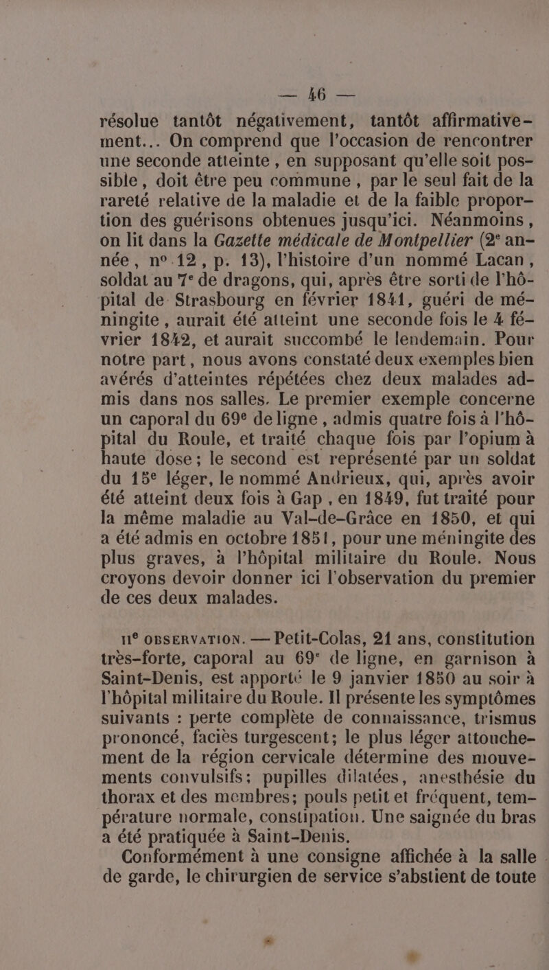 sos (D résolue tantôt négativement, tantôt affirmative- ment... On comprend que l’occasion de rencontrer une seconde atteinte , en supposant qu’elle soit pos- sible, doit être peu commune , par le seul fait de la rareté relative de la maladie et de la faible propor- tion des guérisons obtenues jusqu'ici. Néanmoins, on lit dans la Gazette médicale de M ontpellier (2° an- née, n°.12, p. 13), l’histoire d’un nommé Lacan, soldat au 7: de dragons, qui, après être sorti de l'hô- pital de Strasbourg en février 1841, guéri de mé- ningite , aurait été atteint une seconde fois le 4 fé- vrier 1842, et aurait succombé le lendemain. Pour notre part, nous avons constaté deux exemples bien avérés d’atteintes répétées chez deux malades ad- mis dans nos salles. Le premier exemple concerne un Caporal du 69° de ligne , admis quatre fois à l'hô- pital du Roule, et traité chaque fois par lopium à haute dose; le second est représenté par un soldat du 15° léger, le nommé Andrieux, qui, après avoir été atteint deux fois à Gap , en 1849, fut traité pour la même maladie au Val-de-Grâce en 1850, et qui a été admis en D 1851, pour une méningite des plus graves, à l’hôpital militaire du Roule. Nous croyons devoir donner ici l'observation du premier de ces deux malades. 11° OBSERVATION. — Petit-Colas, 21 ans, constitution très-forte, caporal au 69° de ligne, en garnison à Saint-Denis, est apporté le 9 janvier 1850 au soir à l'hôpital militaire du Roule. Il présente les symptômes suivants : perte complète de connaissance, trismus prononcé, faciès turgescent; le plus léger attouche- ment de la région cervicale détermine des mouve- ments convulsifs; pupilles dilatées, anesthésie du thorax et des membres; pouls petit et fréquent, tem- pérature normale, constipation. Une saignée du bras a été pratiquée à Saint-Denis. Conformément à une consigne affichée à la salle | de garde, le chirurgien de service s’abstient de toute