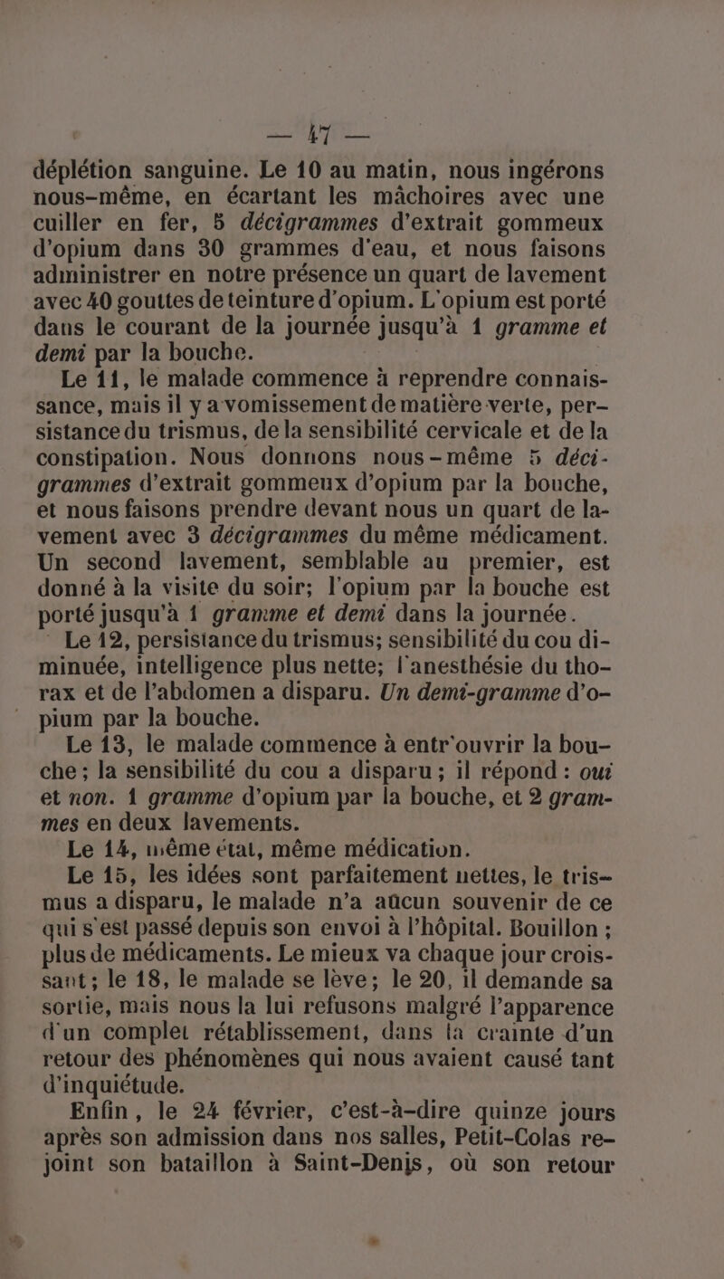 RAS A Le 3 118 déplétion sanguine. Le 10 au matin, nous ingérons nous-même, en écartant les mâchoires avec une cuiller en fer, 5 décigrammes d'extrait gommeux d’opium dans 30 grammes d'eau, et nous faisons administrer en notre présence un quart de lavement avec 40 gouttes de teinture d'opium. L'opium est porté dans le courant de la journée jusqu’à 1 gramme el demi par la bouche. NL 3 Le 11, le malade commence à reprendre connais- sance, mais il ya vomissement de matière verte, per- sistance du trismus, de la sensibilité cervicale et de la constipation. Nous donnons nous-même 5 déci- grammes d’extrait gommeux d’opium par la bouche, et nous faisons prendre devant nous un quart de la- vement avec 3 décigrammes du même médicament. Un second lavement, semblable au premier, est donné à la visite du soir; l'opium par la bouche est porté jusqu'à 1 gramme el demi dans la journée. * Le 12, persistance du trismus; sensibilité du cou di- minuée, intelligence plus nette; l'anesthésie du tho- rax et de l’abdomen a disparu. Un demi-gramme d’o- pium par la bouche. Le 13, le malade commence à entr'ouvrir la bou- che ; la sensibilité du cou a disparu ; il répond : oui et non. 1 gramme d'opium par la bouche, et 2 gram- mes en deux lavements. Le 14, ème état, même médication. Le 15, les idées sont parfaitement nettes, le tris- nus a disparu, le malade n’a aûcun souvenir de ce qui s'est passé depuis son envoi à l’hôpital. Bouillon ; plus de médicaments. Le mieux va chaque jour crois- sant ; le 18, le malade se lève; le 20, il demande sa sortie, mais nous la lui refusons malgré l'apparence d'un complet rétablissement, dans fa crainte d’un retour des phénomènes qui nous avaient causé tant d'inquiétude. Enfin, le 24 février, c’est-à-dire quinze jours après son admission dans nos salles, Petit-Colas re- joint son bataillon à Saint-Denis, où son retour