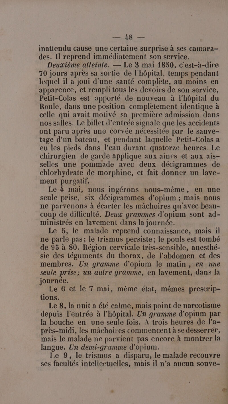 inattendu cause une certaine surprise à ses camara- des. Il reprend immédiatement son service. Deuxième alleinte. — Le 3 mai 1850, c'est-à-dire 70 jours après sa sortie de l'hôpital, temps pendant lequel il a joui d'une santé complète, au moins en apparence, et rempli tous les devoirs de son service, Petit-Colas est apporté de nouveau à l'hôpital du Roule, dans une position complètement identique à celle qui avait motivé sa première admission dans nos salles. Le billet d'entrée signale que les accidents ont paru après une corvée nécessilée par le sauve- tage d’un bateau, et pendant laquelle Petit-Colas a eu les pieds dans l’eau durant quatorze heures. Le chirurgien de garde applique aux aines et aux ais- selles une pommade avec deux décigrammes de chlorhydrate de morphine, et fait donner un lave- ment purgalif. Le 4 mal, nous ingérons nous-même, en une seule prise, six décigrammes d’opium ; mais nous ne parvenons à écarter les mâchoires qu'avec beau- coup de difficulté. Deux grammes d'opium sont ad- ministrés en lavement dans la journée. Le 5, le malade reprend connaissance, mais il ne parle pas; le trismus persiste; le pouls est tombé de 95 à 80. Région cervicale très-sensible, anesthé- sie des téguments du thorax, de l'abdomen et des membres. Un gramme d’opium le matin, en une seule prise; un aulre gramme, en lavement, dans la journée. Le 6 et le 7 mai, même état, mêmes prescrip- tions. Le 8, la nuit a été calme, mais point de narcotisme depuis l'entrée à l'hôpital. Un gramme d’opium par la bouche en une seule fois. À trois heures de l’a- près-midi, les mâchoires commencent à se desserrer, mais le malade ne parvient pas encore à montrer la langue. Un demi-gramme d'opium. Le 9, le trismus a disparu, le malade recouvre ses facultés intellectuelles, mais 1l n’a aucun souve-