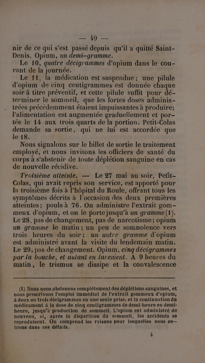 sb, Là Pic nir de ce qui s’est passé depuis qu’il a quitté Saint- Denis. Opium, un demi-gramme. Le 10, quatre décigrammes d’opium dans le cou- rant de la journée. Le 11, la médication est suspendue; une pilule d'opium ‘de cinq centigrammes est donnée chaque soir à titre préventif, et cette pilule suffit pour dé- terminer le sommeil, que les fortes doses adminis- trées précédemment étaient impuissantes à produire; l’alimentation est augmentée graduellement et por- tée le 14 aux trois quarts de la portion. Petit-Colas PU sa sortie , qui ne lui est accordée que e 18 Nous signalons sur le billet de sortie le traitement employé, et nous invitons les officiers de santé du corps à s'abstenir de toute déplétion sanguine en cas de nouvelle récidive. Troisième atteinte. — Le 27 mai au soir, Petit- Colas, qui avait repris son service, est apporté pour la troisième fois à l’hôpital du Roule, offrant tous les symptômes décrits à l'occasion des deux premières atteintes; pouls à 76. On administre l'extrait gom- meux d’opium, et on le porte jusqu’à un gramme (1). Le 28, pas de changement, pas de narcotisme; opium un gramme le matin; un peu de somnolence vers trois heures du soir : un autre gramme d'opium est administré avant la visite du lendemain matin. Le 29, pas de changement. Opium, cinq décigrammes par la bouche, et aulant en larement. À 9 heures du matin, le trismus se dissipe et la convalescence (1) Nous nous abstenons complètement des déplétions sanguines, et nous prescrivons l’emploi immédiat de l'extrait gommeux d’opium, à deux où trois décigrammes en une seule prise, et la continuation du médicament à la dose de cinq centigramraes de demi-heure en demi- heure, jusqu” à production de sommeil. L’opium est administré de nouveau, si, après la disparition du sommeil, les accidents se reproduisent’ On comprend les raisons pour lesquelles nous en— trons-dans ces détails. 4