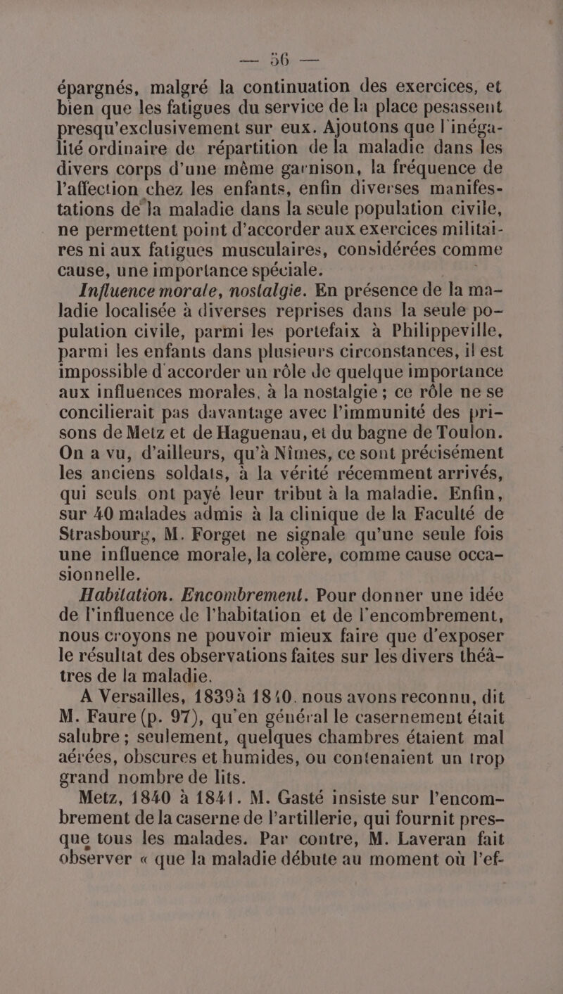 RARE épargnés, malgré la continuation des exercices, et bien que les fatigues du service de la place pesassent presqu'exclusivement sur eux. AJoutons que l'inéga- lité ordinaire de répartition de la maladie dans les divers corps d’une même garnison, la fréquence de l'affection chez les enfants, enfin diverses manifes- tations de Ja maladie dans la seule population civile, ne permettent point d'accorder aux exercices militat- res ni aux fatigues musculaires, considérées comme cause, une importance spéciale. ri Influence morale, nostalgie. En présence de la ma- ladie localisée à diverses reprises dans la seule po- pulation civile, parmi les portefaix à Philippeville, parmi les enfants dans plusieurs circonstances, il est impossible d'accorder un rôle de quelque importance aux influences morales, à la nostalgie ; ce rôle ne se concilierait pas davantage avec limmunité des pri- sons de Metz et de Haguenau, et du bagne de Toulon. On a vu, d’ailleurs, qu’à Nimes, ce sont précisément les anciens soldats, à la vérité récemment arrivés, qui seuls ont payé leur tribut à la maladie. Enfin, sur 40 malades admis à la clinique de la Faculté de Strasbourg, M. Forget ne signale qu’une seule fois une influence morale, la colère, comme cause occa- sionnelle. Habitation. Encombrement. Pour donner une idée de l'influence de l'habitation et de l'encombrement, nous croyons ne pouvoir mieux faire que d'exposer le résultat des observations faites sur les divers théà- tres de la maladie. À Versailles, 1839 à 1810. nous avons reconnu, dit M. Faure (p. 97), qu'en général le casernement était salubre ; seulement, quelques chambres étaient mal aérées, obscures et humides, ou contenaient un trop grand nombre de lits. Metz, 1840 à 1841. M. Gasté insiste sur l’encom- brement de la caserne de l’artillerie, qui fournit pres- que tous les malades. Par contre, M. Laveran fait observer « que la maladie débute au moment où l’ef-