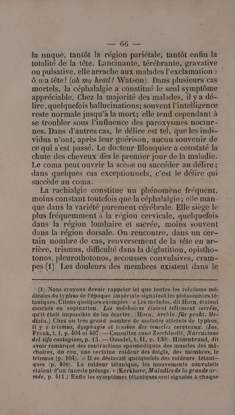 ER en la nuque, tantôt la région pariétale, tantôt enfin la totalité de la tête. Lancinante, térébrante, gravative ou pulsative, elle arrache aux malades l’exclamation : Ô ma tête! (oh my head! Watson). Dans plusieurs cas mortels, la céphalalgie à constitué le seul symptôme appréciable. Chez la majorité des malades, il y a dé- lire, quelquefois hallucinations; souvent l'intelligence reste normale jusqu’à la mort; elle tend cependant à se troubler sous l'influence des paroxysmes noctur - nes. Dans d’autres cas, le délire est tel, que les indi- vidus n’ont, après leur guérison, aucun souvenir de ce qui s'est passé. Le docteur Blouquier a constaté la chute des cheveux dès ie premier jour de la maladie. Le coma peut ouvrir la scène ou succéder au délire ; dans quelques cas exceptionnels, c’est le délire qui succède au coma. La rachialgie constitue un phénomène fréquent, moins constant toutefois que la céphalalgie ; elle man- que dans la variété purement cérébrale. Elle siège le plus fréquemment à la région cervicale, quelquefois dans la région lombaire et sacrée, moins souvent dans la région dorsale. On rencontre, dans un cer- tain nombre de cas, renversement de la tête en ar- rière, trismus, difficulté dans la déglutition, opistho- tonos, pleurothotonos, secousses convulsives, cram- pes (1). Les douleurs des membres existent dans le (1) Nous croyons devoir rappeler ici que toutes les relations mé- dicales du typhus de l’époque impériale signalent les phénomènes, té- taniques. Citons quelques exemples : « Les malades, dit Horn étaient couchés en supination. Les médchoires étaient tellement serrées, qu’il était impossible de les écarter, (Horn, Archiv. für prakt. Me- dizin.) Chez un très grand nombre de malades atteints de typhus, il y a trismus, dysphagie et tension des muscles cervicaux. (Jos. Frank, t. 1, p.404 et 407.— Consultez aussi Zecchinelli, Narrazione del tifo contagioso, p. 13. — Omodei, t. IE, p. 130). Hildenbrand, dit avoir remarqué des contractions spasmodiques des muscles des màâ- choires, du cou, une certaine roideur des doigts, des membres, le trismus (p. 104). « Il se déclarait quelquelois des roideurs tétani- ques (p. 408). La roideur tétanique, les mouvements convulsifs étaient d’un funeste présage. » (Kerkhove, Maladies de la grande ar- mée, p. #11.) Enfin les symptômes tétaniques sont signalés à chaque