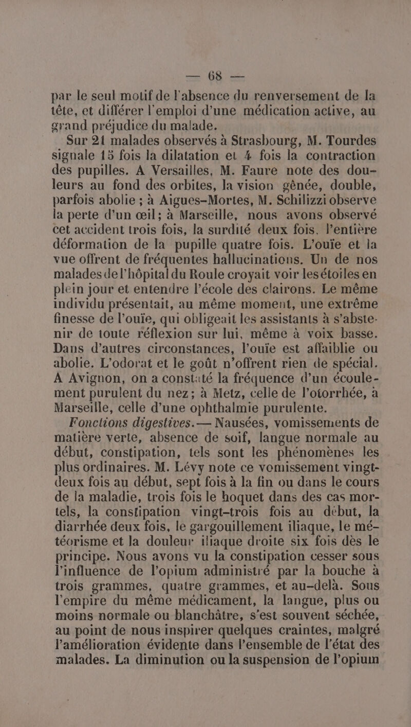 n'as par le seul motif de l'absence du renversement de la tête, et différer l'emploi d’une médication active, au grand préjudice du malade. Sur 21 malades observés à Strasbourg, M. Tourdes signale 15 fois la dilatation et # fois la contraction des pupilles. À Versailles, M. Faure note des dou- leurs au fond des orbites, la vision gênée, double, parfois abolie ; à Aigues-Mortes, M. Schilizzi observe la perte d’un œil; à Marseille, nous avons observé cet accident trois fois, la surdité deux fois. l’entière déformation de la pupille quatre fois. L'ouïe et la vue offrent de fréquentes hallucinations. Un de nos malades de l'hôpital du Roule croyait voir les étoiles en plein jour et entendre l’école des clairons. Le même individu présentait, au même moment, une extrême finesse de l’ouïe, qui obligeait les assistants à s’abste- nir de toute réflexion sur lui, même à voix basse. Dans d’autres circonstances, l’ouïe est affaiblie ou abolie. L'odorat et le goût n’offrent rien de spécial. À Avignon, on a constaté la fréquence d’un écoule- ment purulent du nez; à Metz, celle de l’otorrhée, a Marseille, celle d’une ophthalmie purulente. Fonctions digestives. — Nausées, vomissements de matière verle, absence de soif, langue normale au début, constipation, tels sont les phénomènes les plus ordinaires. M. Lévy note ce vomissement vingt- deux fois au début, sept fois à la fin ou dans le cours de la maladie, trois fois le hoquet dans des cas mor- tels, la constipation vingt-trois fois au début, la diarrhée deux fois, le gargouillement iliaque, le mé- téorisme et la douleur iliaque droite six fois dès le principe. Nous avons vu la constipation cesser sous l'influence de l’opium administré par la bouche à trois grammes, quatre grammes, et au-delà. Sous l'empire du même médicament, la langue, plus ou moins normale ou blanchâtre, s'est souvent séchée, au point de nous inspirer quelques craintes, malgré l'amélioration évidente dans l’ensemble de l'état des malades. La diminution ou la suspension de l’opium