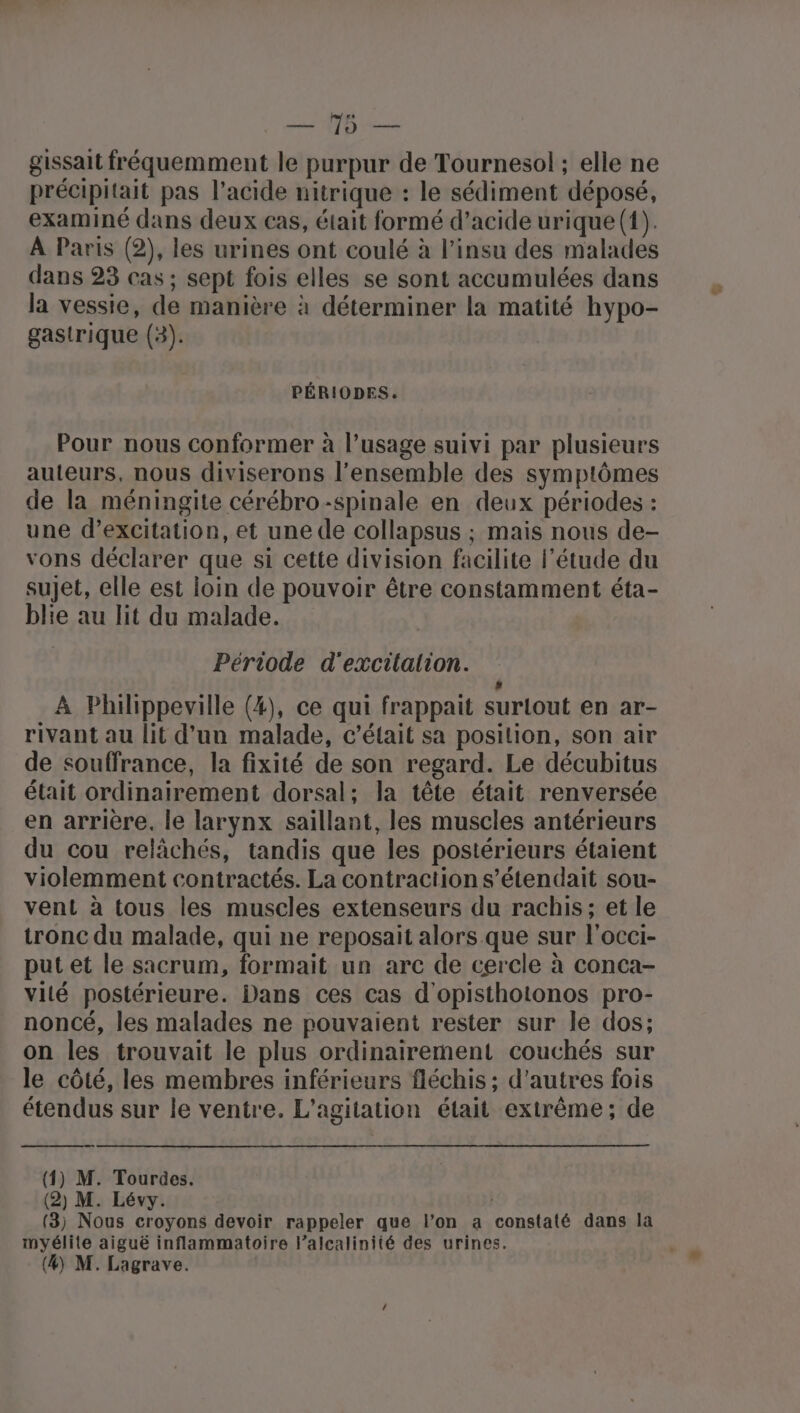 gissait fréquemment le purpur de Tournesol ; elle ne précipitait pas l'acide nitrique : le sédiment déposé, examiné dans deux cas, était formé d’acide urique (1). À Paris (2), les urines ont coulé à l'insu des malades dans 23 cas ; sept fois elles se sont accumulées dans la vessie, de manière à déterminer la matité hypo- gastrique (3). PÉRIODES. Pour nous conformer à l’usage suivi par plusieurs auteurs, nous diviserons l’ensemble des symptômes de la méningite cérébro-spinale en deux périodes : une d’excitation, et une de collapsus ; mais nous de- vons déclarer que si cette division facilite l'étude du sujet, elle est loin de pouvoir être constamment éta- blie au lit du malade. Période d'excilalion. # A Phihippeville (4), ce qui frappait surlout en ar- rivant au lit d’un malade, c'était sa position, son air de souffrance, la fixité de son regard. Le décubitus était ordinairement dorsal; la tête était renversée en arrière. le larynx saillant, les muscles antérieurs du cou relâchés, tandis que les postérieurs étaient violemment contractés. La contraction s’étendait sou- vent à tous les muscles extenseurs du rachis; et le tronc du malade, qui ne reposait alors .que sur l'occi- put et le sacrum, formait un arc de cercle à conca- vité postérieure. Dans ces cas d'opisthotonos pro- noncé, les malades ne pouvaient rester sur le dos; on les trouvait le plus ordinairement couchés sur le côté, les membres inférieurs fléchis ; d’autres fois étendus sur le ventre. L’agitation était extrême; de (4) M. Tourdes. (2) M. Lévy. (3) Nous croyons devoir rappeler que l’on a constaté dans la myélite aiguë inflammatoire lalcalinité des urines.