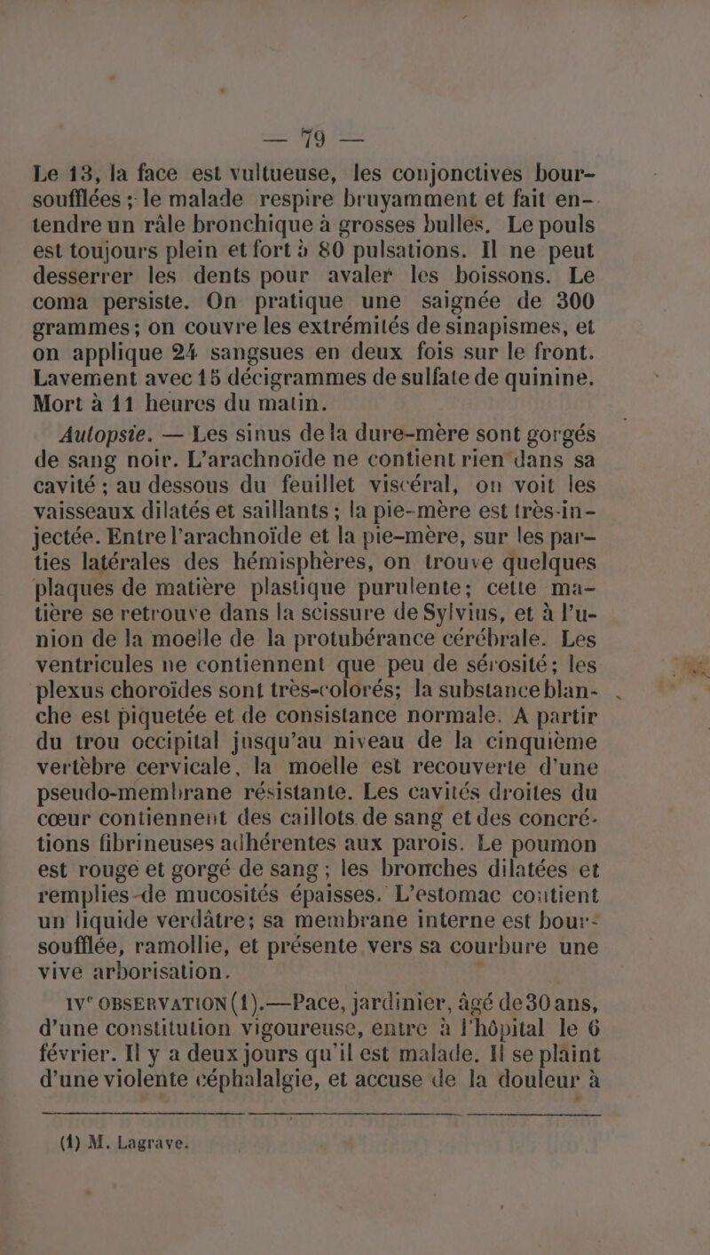 me 60 lat Le 13, la face est vultueuse, les conjonctives bour- soufflées ; le malade respire bruyamment et fait en- tendre un râle bronchique à grosses bulles. Le pouls est toujours plein et fort à 80 pulsations. Il ne peut desserrer les dents pour avaler les boissons. Le coma persiste. On pratique une saignée de 300 grammes ; on couvre les extrémités de sinapismes, et on applique 24 sangsues en deux fois sur le front. Lavement avec 15 décigrammes de sulfate de quinine. Mort à 11 heures du matin. Aulopstie. — Les sinus de la dure-mère sont gorgés de sang noir. L’arachnoïde ne contient rien dans sa cavité ; au dessous du feuillet viscéral, on voit les vaisseaux dilatés et saillants ; la pie-mère est très-in- jectée. Entre l’arachnoïde et la pie-mère, sur les par- ties latérales des hémisphères, on trouve quelques plaques de matière plastique purulente; celte ma- tière se retrouve dans la scissure de Syivius, et à l’u- nion de la moelle de la protubérance cérébrale. Les ventricules ne contiennent que peu de sérosité; les plexus choroïdes sont très-colorés; la substance blan- che est piquetée et de consistance normale, A partir du trou occipital jusqu’au niveau de la cinquième vertèbre cervicale, la moelle est recouverte d’une pseudo-memhrane résistante. Les cavités droites du cœur contiennent des caillots de sang et des concré- tions fibrineuses adhérentes aux parois. Le poumon est rouge et gorgé de sang ; les bronches dilatées et remplies-de mucosités épaisses. L’estomac contient un liquide verdâtre; sa membrane interne est bou: soufflée, ramollie, et présente vers sa courbure une vive arborisalion. l 1V° OBSERVATION (1).—Pace, jardinier, âgé de30 ans, d’une constitution vigoureuse, entre à l'hôpital le 6 février. Il y a deux jours qu'il est malade. H se plaint d’une violente céphalalgie, et accuse de la douleur à oo