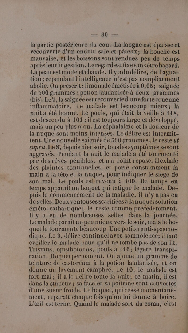 la partie postérieure du cou. La langue est épaisse et recouverte d’un enduit sale et pâteux; la bouche est mauvaise, et les boissons sont rendues peu de temps après leur ingestion. Leregardesi fixe sans être hagard. La peau est moite etchaude. Ily adu délire, de l’agita- tion ; cependant l'intelligence n’est pas complètement abolie. On prescrit: limonadeémétisée à 0,05; saignée de 500 grammes ; potion laudanisée à deux grammes (bis). Le 7, la saignée est recouverted’une forte couenne inflammatoire, le malade est beaucoup mieux; la nuit a éié bonne. Le pouls, qui était la veille à 118, est descendu à 101 ; il est toujours large et développé, mais un peu plus mou. La céphalalgie et la douleur de la nuque sont moins intenses. Le délire est intermit- tent. Une nouvelle saignée de 500 grammes; le reste ut supra. Le 8; depuis hier soir, tousles symptômes sesont aggravés. Pendant la nuit le malade a été tourmenté par desrêves pénibles, et n’a point reposé. Ilexhale des plaintes continuelles, et porte constamment la main à la tête et la nuque, pour indiquer le siège de son mal. Le pouls est revenu à 100. De temps en temps apparaît un hoquet qui fatigue le malade. De- puis le commencement de la maladie, il n’y a pas eu de selles. Deux ventouses scarifiées à la nuque; solution éméto-cathartique; le reste comme précédemment. Ily a eu de nombreuses selles dans la journée. Le malade paraît uu peu mieux vers le soir, mais le ho- que le tourmente beaucoup. Une potion anti-spasmo- dique. Le 9, délire continuel avec somnolence:; il faut éveiller le malade pour qu'il ne tombe pas de son lit. Trismus. opisthotonos, pouls à 416; légère transpi- ration. Hoquet permanent. On ajoute un gramme de teinture de castoréum à la potion laudanisée, et on donne un lavement camphré. Le 10, le malade est fort mal ; il a le délire toute la nuit; ce matin, il est dans la stupeur ; sa face et sa poitrine sont couvertes d’une sueur froide. Le hoquet, quicesse momentané- ment, reparaît chaque fois qu on lui donne à boire. L'oeil est terne. Quand le malade sort du coma, c’est