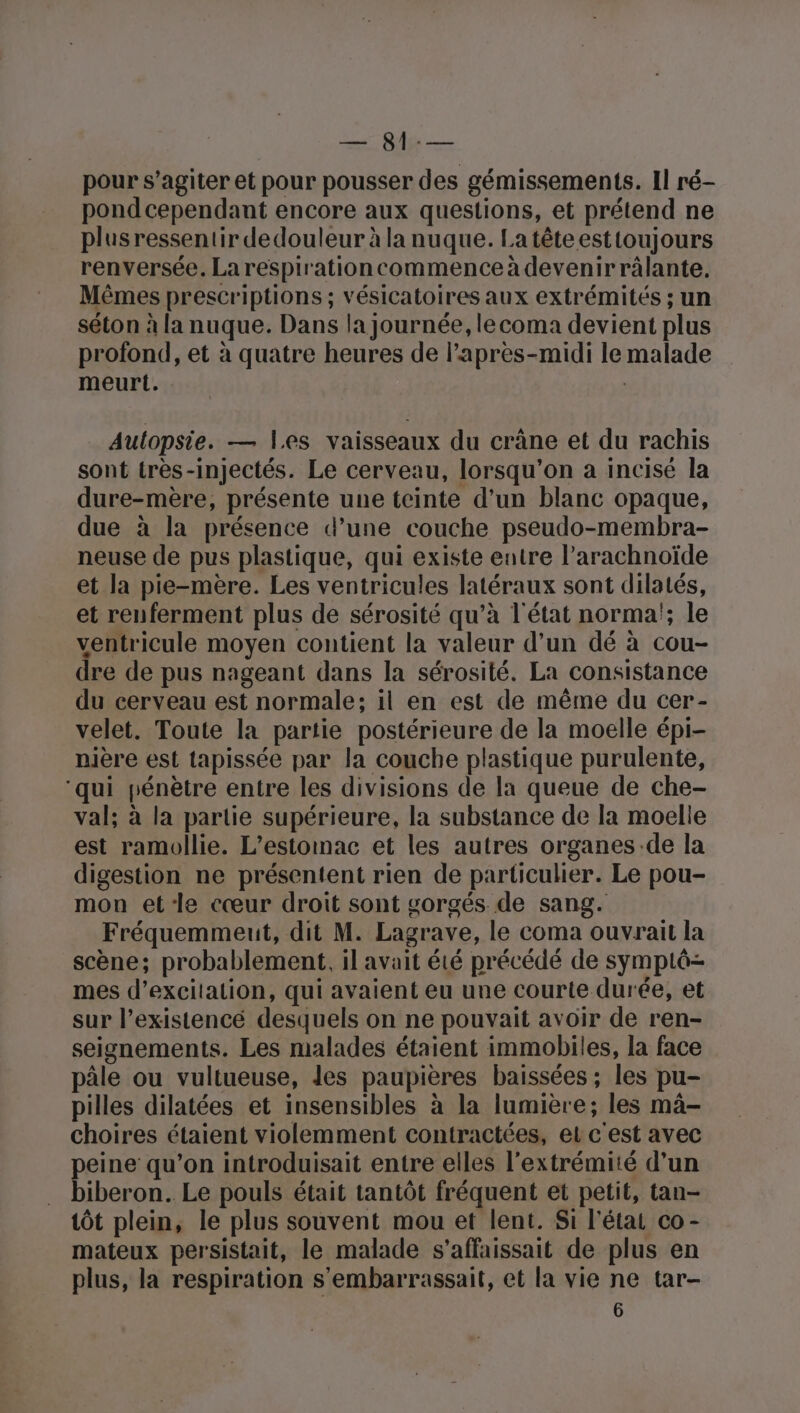 ou pour s’agiter et pour pousser des gémissements. Il ré- pond cependant encore aux questions, et prétend ne plusressentir dedouleur à la nuque. La tête esttoujours renversée. Larespirationcommence à devenirrâlante. Mêmes prescriptions ; vésicatoires aux extrémités ; un séton à la nuque. Dans la journée, lecoma devient plus profond, et à quatre heures de l'après-midi le malade meurt. Aulopsie. — les vaisseaux du crâne et du rachis sont très-injectés. Le cerveau, lorsqu'on à incisé la dure-mère, présente une teinte d'un blanc opaque, due à la présence d’une couche pseudo-membra- neuse de pus plastique, qui existe eutre l’arachnoïde et la pie-mère. Les ventricules latéraux sont dilatés, et renferment plus de sérosité qu’à l'état norma!; le ventricule moyen contient la valeur d’un dé à cou- dre de pus nageant dans la sérosité. La consistance du cerveau est normale; il en est de même du cer- velet. Toute la partie postérieure de la moelle épi- nière est tapissée par la couche plastique purulente, ‘qui pénètre entre les divisions de la queue de che- val; à la partie supérieure, la substance de la moelle est ramollie. L’estonac et les autres organes:de la digestion ne présentent rien de particulier. Le pou- mon etle cœur droit sont gorgés de sang. Fréquemmeut, dit M. Lagrave, le coma ouvrait la scène; probablement, il avait été précédé de symptô- mes d’excitalion, qui avaient eu une courte durée, et sur l’existencé desquels on ne pouvait avoir de ren- seignements. Les malades étaient immobiles, la face pâle ou vultueuse, les paupières baissées ; les pu- pilles dilatées et insensibles à la lumière; les mâ- choires étaient violemment contractées, el c'est avec peine qu’on introduisait entre elles l'extrémité d’un biberon. Le pouls était tantôt fréquent et petit, tan- tôt plein, le plus souvent mou et lent. Si l'état co- mateux persistait, le malade s’affaissait de plus en plus, la respiration s'embarrassait, et la vie ne tar-