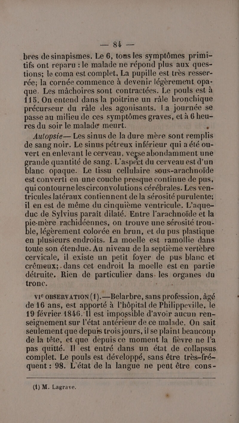 M QÉ = bres de sinapismes. Le 6, tons les symptômes primi- tifs ont reparu : le malade ne répond plus aux ques- tions; le coma est complet, La pupille est très resser- rée; la cornée commence à devenir légèrement opa- que. Les mâchoires sont contractées. Le pouls est à 115. On entend dans la poitrine un râle bronchique précurseur du râle des agonisants. La journée se passe au milieu de ces symptômes graves, et à 6 heu- res du soir le malade meurt. ÿ Autopsie— Les sinus de la dure mère sont remplis de sang noir. Le sinus pétreux inférieur qui a été ou- vert en enlevant le cerveau, verse abondamment une grande quantité de sang. L'aspect du cerveau est d’un blanc opaque. Le tissu cellulaire sous-arachnoïde est converti en une couche presque continue de pus, qui contournelescirconvolutions cérébrales. Les ven- tricules latéraux contiennent de la sérosité purulente; il en est de même du cinquième ventricule. L’aque- duc de Sylvius paraît dilaté. Entre l'arachnoïde et la pie-mère rachidéennes, on trouve une sérosilé trou- ble, légèrement colorée en brun, et du pus plastique en plusieurs endroits. La moelle est ramollie dans toute son étendue. Au niveau de la septième vertèbre cervicale, il existe un petit foyer de pus blanc et crêémeux; . dans cet endroit la moelle est en partie détruite, Rien de particulier dans: les organes du tronc. | 8 Li | VIS OBSERVATION ({).—Belarbre, sans profession, âgé de 16 ans, est apporté à l’hôpital de Philippeville, le 19 février 1846. Il est impossible d’avoir aucun ren- seignement sur l’état antérieur de ce malade. On sait seulement que depurs trois jours, 1l se plaint beaucoup de la tête, et que depuis ce moment la fièvre ne l’a pas quitté. Il est entré dans un état de collapsus complet. Le pouls est développé, sans être très-fré- quent : 98. L'état de la langue ne peut être cons-