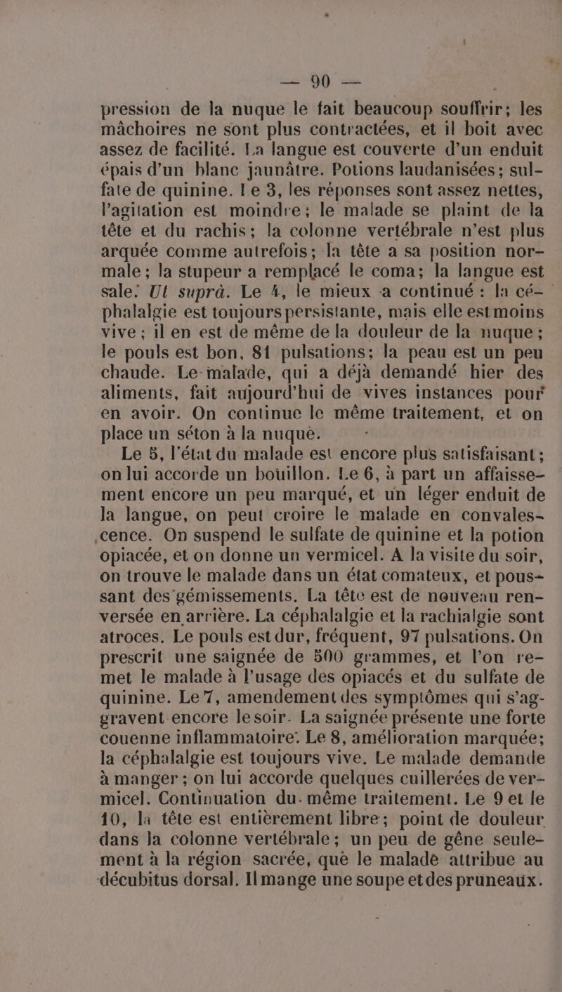 Le Q9 | pression de la nuque le fait beaucoup souffrir; les mâchoires ne sont plus contractées, et il boit avec assez de facilité. La langue est couverte d’un enduit épais d’un blanc jaunâtre. Potions laudanisées ; sul- fate de quinine. Le 3, les réponses sont assez nettes, l’agitation est moindre; le malade se plaint de la tête et du rachis; la colonne vertébrale n’est plus arquée comme autrefois; la tête a sa position nor- male ; la stupeur a remplacé le coma; la langue est sale: Ul suprà. Le 4, le mieux à continué : la cé phalalgie est toujours persistante, mais elle est moins vive ; il en est de même de la douleur de la nuque ; le pouls est bon, 81 pulsations:; la peau est un peu chaude. Le-malade, qui a déjà demandé hier des aliments, fait aujourd’hui de vives instances pour en avoir. On continue le même traitement, et on place un séton à la nuque. Le 5, l’état du malade est encore plus satisfaisant ; on lui accorde un bouillon. Le 6, à part un affaisse- ment encore un peu marqué, et un léger enduit de la langue, on peut croire le malade en convales- cence. On suspend le sulfate de quinine et la potion opiacée, et on donne un vermicel. A la visite du soir, on trouve le malade dans un état comateux, et pous- sant des gémissements. La tête est de nouveau ren- versée en arrière. La céphalalgie et la rachialgie sont atroces. Le pouls est dur, fréquent, 97 pulsations. On prescrit une saignée de 500 grammes, et l’on re- met le malade à l’usage des opiacés et du sulfate de quinine. Le 7, amendement des symptômes qui s’ag- gravent encore lesoir. La saignée présente une forte couenne inflammatoire: Le 8, amélioration marquée; la céphalalgie est toujours vive. Le malade demande à manger ; on lui accorde quelques cuillerées de ver- micel. Continuation du. même traitement. Le 9 et le 10, la tête est entièrement libre; point de douleur dans Ja colonne vertébrale; un peu de gêne seule- ment à la région sacrée, que le malade attribue au décubitus dorsal. I|mange une soupe etdes pruneaux.