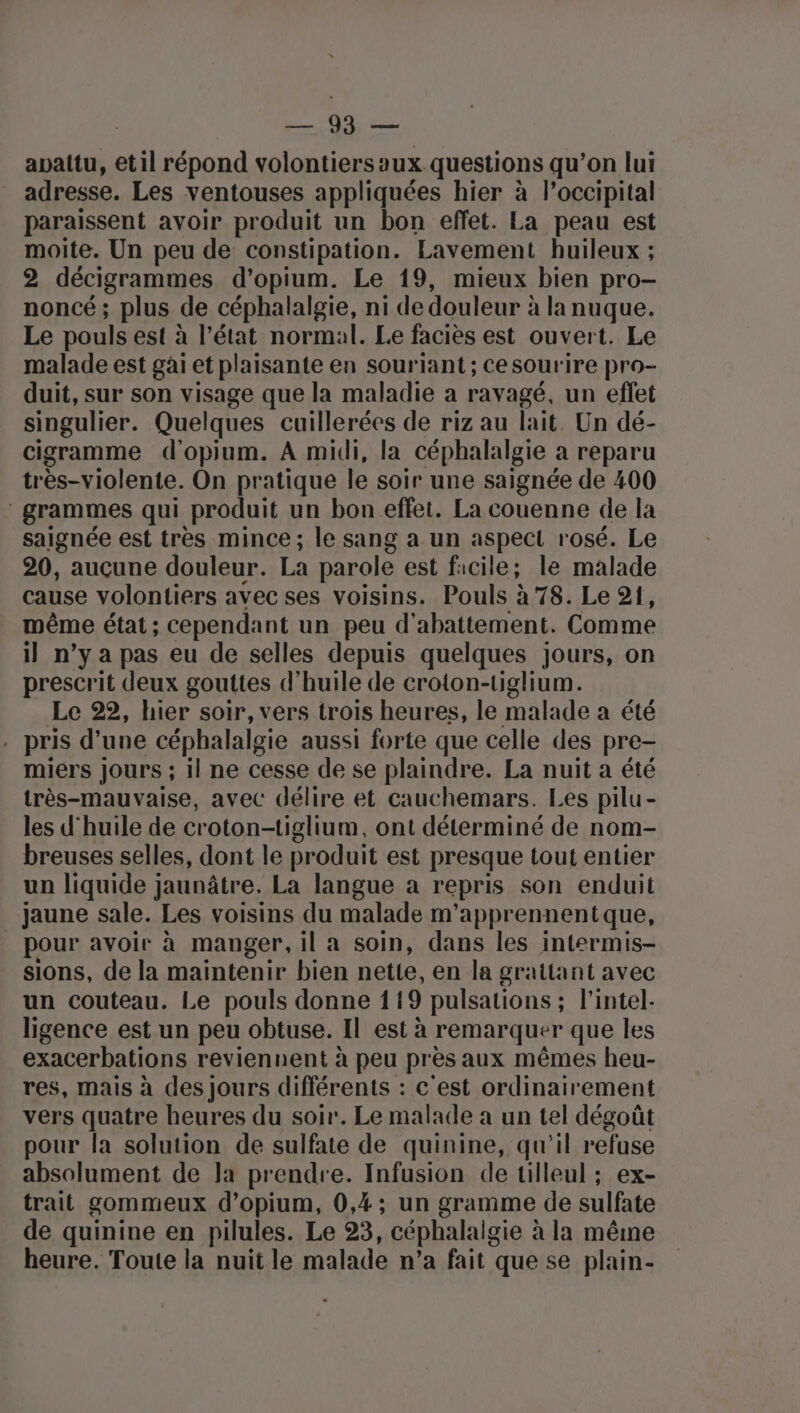 ue: OS apattu, etil répond volontiersaux questions qu’on lui adresse. Les ventouses appliquées hier à loccipital paraissent avoir produit un bon effet. La peau est moite. Un peu de constipation. Lavement huileux ; 2 décigrammes d’opium. Le 19, mieux bien pro- noncé ; plus de céphalalgie, ni de douleur à la nuque. Le pouls est à l’état normal. Le faciès est ouvert. Le malade est gai et plaisante en souriant ; cesourire pro- duit, sur son visage que la maladie a ravagé, un effet singulier. Quelques cuillerées de riz au lait. Un dé- cigramme d'opium. A midi, la céphalalgie a reparu très-violente. On pratique le soir une saignée de 400 grammes qui produit un bon effet. La couenne de la saignée est très mince; le sang a un aspect rosé. Le 20, aucune douleur. La parole est facile; le malade cause volontiers avec ses voisins. Pouls à 78. Le 21, même état; cependant un peu d'abattement. Comme il n’y a pas eu de selles depuis quelques jours, on prescrit deux gouttes d'huile de croton-tiglium. Le 22, hier soir, vers trois heures, le malade a été . pris d’une céphalalgie aussi forte que celle des pre- miers Jours ; il ne cesse de se plaindre. La nuit a été très-mauvaise, avec délire et cauchemars. Les pilu- les d'huile de croton-tiglium, ont déterminé de nom- breuses selles, dont le produit est presque tout entier un liquide jaunâtre. La langue a repris son enduit jaune sale. Les voisins du malade m'apprennentque, pour avoir à manger, il a soin, dans les intermis- sions, de la maintenir bien nette, en la grattant avec un couteau. Le pouls donne 119 pulsations ; l'intel- ligence est un peu obtuse. Il est à remarquer que les exacerbations reviennent à peu près aux mêmes heu- res, mais à des Jours différents : c'est ordinairement vers quatre heures du soir. Le malade à un tel dégoût pour la solution de sulfate de quinine, qu'il refuse absolument de Ja prendre. Infusion de tilleul ; ex- trait gommeux d’opium, 0,4; un gramme de sulfate de quinine en pilules. Le 23, céphalalgie à à la même heure. Toute la nuit le malade n’a fait que se plain-