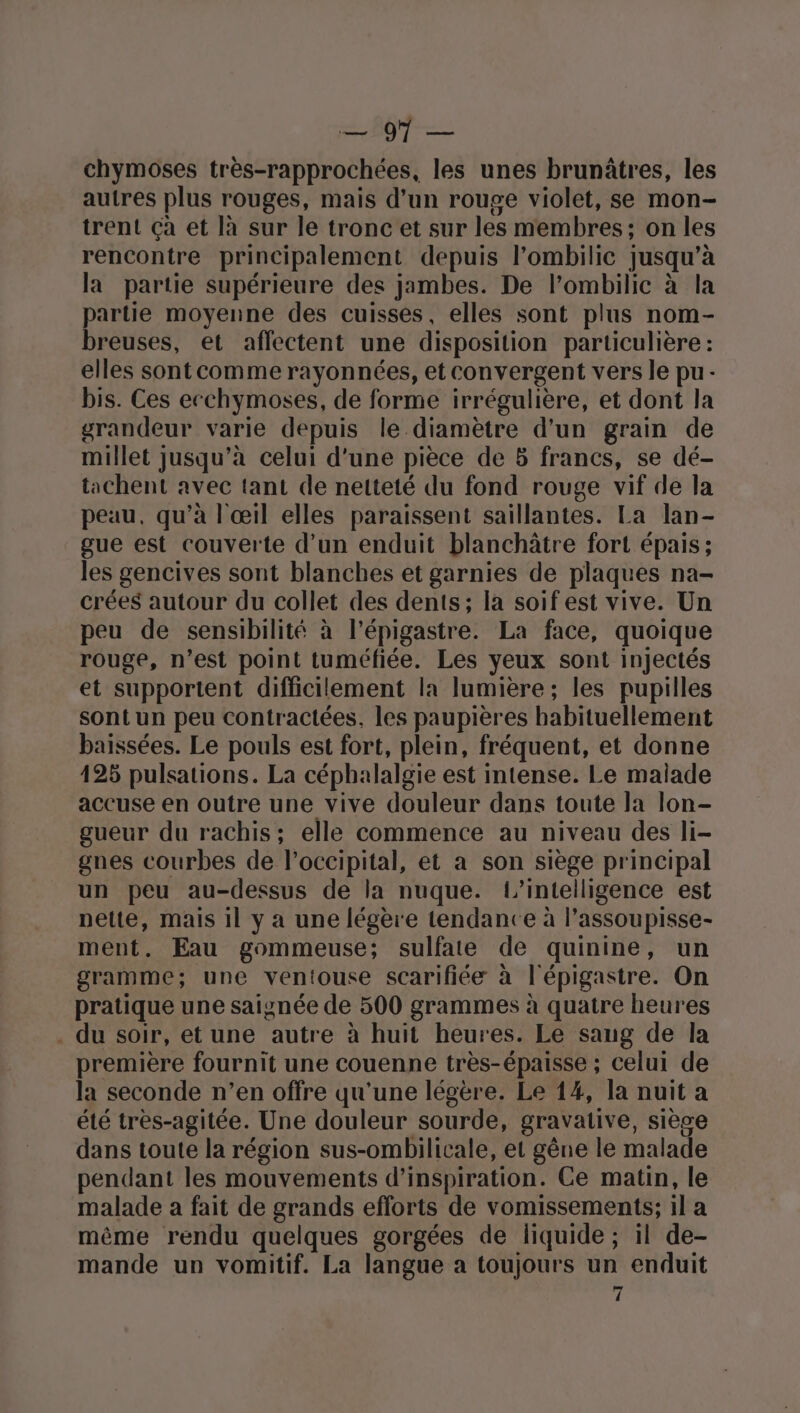 Bb? chymoses très-rapprochées, les unes brunâtres, les autres plus rouges, mais d’un rouge violet, se mon- trent çà et là sur le tronc et sur les membres; on les rencontre principalement depuis l’ombilic jusqu’à la partie supérieure des jambes. De l’ombilic à la partie moyenne des cuisses, elles sont plus nom- breuses, et affectent une disposition particulière : elles sontcomme rayonnées, et convergent vers le pu- bis. Ces ecchymoses, de forme irrégulière, et dont la grandeur varie depuis le diamètre d'un grain de millet jusqu’à celui d’une pièce de 5 francs, se dé- tachent avec tant de netteté du fond rouge vif de la peau, qu’à l'œil elles paraissent saillantes. La lan- gue est couverte d'un enduit blanchâtre fort épais; les gencives sont blanches et garnies de plaques na- crées autour du collet des dents; la soifest vive. Un peu de sensibilité à l’épigastre. La face, quoique rouge, n’est point tuméfiée. Les yeux sont injectés et supportent difficilement la lumière; les pupilles sont un peu contractées, les paupières habituellement baissées. Le pouls est fort, plein, fréquent, et donne 425 pulsations. La céphalalgie est intense. Le malade accuse en outre une vive douleur dans toute Ja lon- gueur du rachis; elle commence au niveau des li- gnes courbes de l’occipital, et a son siège principal un peu au-dessus de la nuque. L’intelligence est nette, mais 1l y a une légère tendance à l’assoupisse- ment. Eau gommeuse; sulfate de quinine, un gramme; une ventouse scarifiée à l'épigastre. On pratique une saignée de 500 grammes à quatre heures . du soir, et une autre à huit heures. Le saug de la première fournit une couenne très-épaisse ; celui de la seconde n’en offre qu'une légère. Le 14, la nuit a été très-agitée. Une douleur sourde, gravative, sièce dans toute la région sus-ombilicale, et gêne le malade pendant les mouvements d'inspiration. Ce matin, le malade a fait de grands efforts de vomissements; il a même rendu quelques gorgées de liquide; il de- mande un vomitif. La langue a toujours un enduit