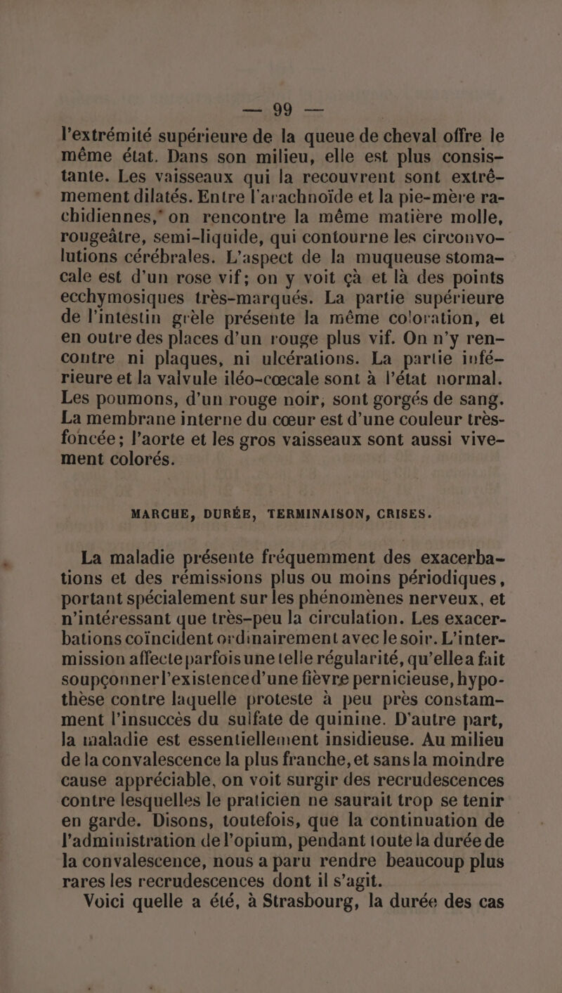 an0Q — | l'extrémité supérieure de la queue de cheval offre le même état. Dans son milieu, elle est plus consis- tante. Les vaisseaux qui la recouvrent sont extrê- mement dilatés. Entre l'arachnoïde et la pie-mère ra- chidiennes, on rencontre la même matière molle, rougeâtre, semi-liquide, qui contourne les circonvo- lutions cérébrales. L'aspect de la muqueuse stoma- cale est d’un rose vif; on y voit çà et là des points ecchymosiques très-marqués. La partie supérieure de l’intestin grèle présente la même coloration, et en outre des places d’un rouge plus vif, On n’y ren- contre ni plaques, ni ulcérations. La partie infé- rieure et la vaivule iléo-cœcale sont à l’état normal. Les poumons, d’un rouge noir, sont gorgés de sang. La membrane interne du cœur est d’une couleur très- foncée ; l'aorte et les gros vaisseaux sont aussi vive- ment colorés. MARCHE, DURÉE, TERMINAISON, CRISES. La maladie présente fréquemment des exacerba- tions et des rémissions plus ou moins périodiques, portant spécialement sur les phénomènes nerveux, et n’intéressant que très-peu la circulation. Les exacer- bations coïncident ordinairement avec le soir. L’inter- mission affecte parfoisune telle régularité, qu’ellea fait soupçonnerl’existence d’une fièvre pernicieuse, hypo- thèse contre laquelle proteste à peu près constam- ment l’insuccès du sulfate de quinine. D'autre part, la maladie est essentiellement insidieuse. Au milieu de la convalescence la plus franche, et sans la moindre cause appréciable, on voit surgir des recrudescences contre lesquelles le praticien ne saurait trop se tenir en garde. Disons, toutefois, que la continuation de l'administration de l’opium, pendant toute la durée de la convalescence, nous a paru rendre beaucoup plus rares les recrudescences dont il s’agit. Voici quelle a été, à Strasbourg, la durée des cas