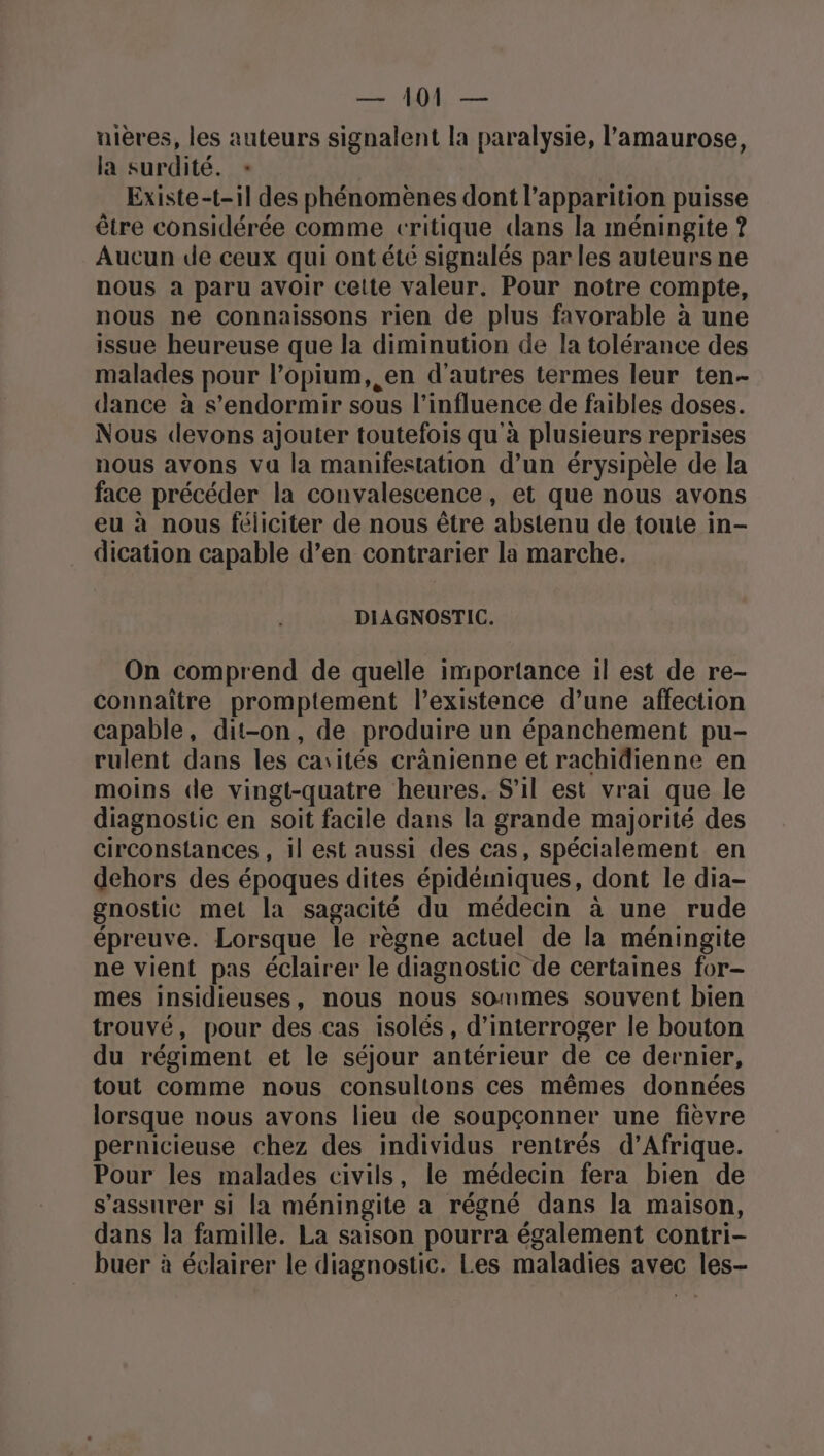 uières, les auteurs signalent la paralysie, l’amaurose, la surdité. = Existe-t-il des phénomènes dont l'apparition puisse être considérée comme critique dans la méningite ? Aucun de ceux qui ont été signalés par les auteurs ne nous a paru avoir cette valeur. Pour notre compte, nous ne connaissons rien de plus favorable à une issue heureuse que la diminution de la tolérance des malades pour l’opium, en d'autres termes leur ten- dance à s'endormir sous l'influence de faibles doses. Nous devons ajouter toutefois qu'à plusieurs reprises nous avons va la manifestation d’un érysipèle de la face précéder la convalescence, et que nous avons eu à nous féliciter de nous être abstenu de toute in- dication capable d’en contrarier la marche. DIAGNOSTIC. On comprend de quelle importance il est de re- connaître promptement l’existence d’une affection capable, dit-on, de produire un épanchement pu- rulent dans les carités crânienne et rachidienne en moins de vingt-quatre heures. S'il est vrai que le diagnostic en soit facile dans la grande majorité des circonstances , il est aussi des cas, spécialement en dehors des époques dites épidéiniques, dont le dia- gnostic met la sagacité du médecin à une rude épreuve. Lorsque le règne actuel de la méningite ne vient pas éclairer le diagnostic de certaines for- mes insidieuses, nous nous sommes souvent bien trouvé, pour des cas isolés, d'interroger le bouton du régiment et le séjour antérieur de ce dernier, tout comme nous consultons ces mêmes données lorsque nous avons lieu de soupçonner une fièvre pernicieuse chez des individus rentrés d’Afrique. Pour les malades civils, le médecin fera bien de s'assurer si la méningite a régné dans la maison, dans la famille. La saison pourra également contri- buer à éclairer le diagnostic. Les maladies avec les-