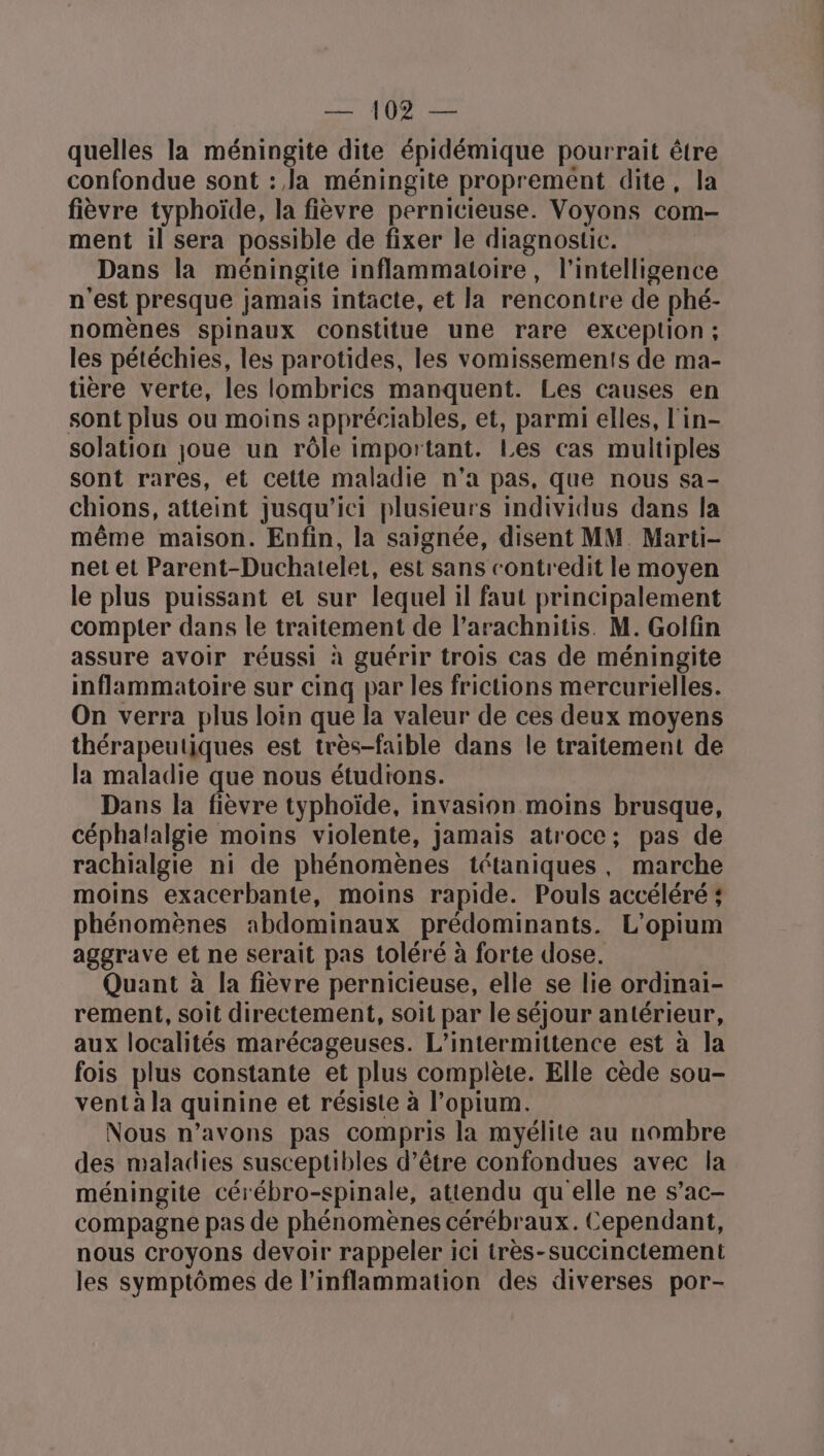 quelles la méningite dite épidémique pourrait être confondue sont : la méningite proprement dite, la fièvre typhoïde, la fièvre pernicieuse. Voyons com- ment il sera possible de fixer le diagnostic. Dans la méningite inflammatoire, l'intelligence n'est presque jamais intacte, et la rencontre de phé- nomènes spinaux constitue une rare exceplion; les pétéchies, les parotides, les vomissements de ma- tière verte, les lombrics manquent. Les causes en sont plus ou moins appréciables, et, parmi elles, l'in- solation joue un rôle important. Les cas multiples sont rares, et celte maladie n’a pas, que nous sa- chions, atteint jusqu'ici plusieurs individus dans la même maison. Enfin, la saignée, disent MM. Marti- net et Parent-Duchatelet, est sans contredit le moyen le plus puissant et sur lequel il faut principalement compter dans le traitement de l’arachnitis. M. Golfin assure avoir réussi à guérir trois cas de méningite inflammatoire sur cinq par les frictions mercurielles. On verra plus loin que la valeur de ces deux moyens thérapeutiques est très-faible dans le traitement de la maladie que nous étudions. Dans la fièvre typhoïde, invasion moins brusque, céphalalgie moins violente, jamais atroce; pas de rachialgie ni de phénomènes tétaniques, marche moins exacerbante, moins rapide. Pouls accéléré # phénomènes abdominaux prédominants. L’opium aggrave et ne serait pas toléré à forte dose. Quant à la fièvre pernicieuse, elle se lie ordinai- rement, soit directement, soit par le séjour antérieur, aux localités marécageuses. L’intermittence est à la fois plus constante et plus complète. Elle cède sou- vent à la quinine et résiste à l’opium. Nous n’avons pas compris la myélite au nombre des maladies susceptibles d’être confondues avec la méningite cérébro-spinale, attendu qu elle ne s’ac- compagne pas de phénomènes cérébraux. Cependant, nous croyons devoir rappeler ici très-succinctement les symptômes de l’inflammation des diverses por-