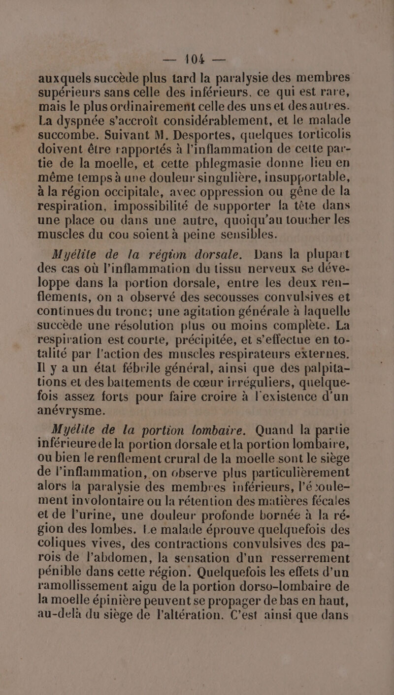 auxquels succède plus tard la paralysie des membres supérieurs sans celle des inférieurs, ce qui est rare, mais le plus ordinairement celle des uns et des autres. La dyspnée s’accroît considérablement, et le malade succombe. Suivant M. Desportes, quelques torticolis doivent être rapportés à l’inflammation de cette par- tie de la moelle, et cette phlegmasie donne lieu en même temps à une douleur singulière, insupportable, à la région occipitale, avec oppression ou gêne de la respiration, impossibilité de supporter la tête dans une place ou dans une autre, quoiqu’au toucher les muscles du cou soient à peine sensibles. Myélite de la région dorsale. Dans la plupart des cas où l’inflammation du tissu nerveux se déve- loppe dans la portion dorsale, entre les deux ren- flements, on a observé des secousses convulsives et continues du tronc; une agitation générale à laquelle succède une résolution plus ou moins complète. La respiration est courte, précipitée, et s'effectue en to- talité par l'action des muscles respirateurs externes. Il y a un état fébrile général, ainsi que des palpita- tions et des battements de cœur irréguliers, quelque- fois assez forts pour faire croire à l'existence d'un anévrysme. Myélile de la portion lombaire. Quand la partie inférieure de la portion dorsale et la portion lombaire, Ou bien le renflement crural de la moelle sont le siège de l’inflammation, on observe plus particulièrement alors la paralysie des membres inférieurs, l’é ’oule- ment involontaire ou la rétention des matières fécales et de l’urine, une douleur profonde bornée à la ré- gion des lombes. Le malade éprouve quelquefois des coliques vives, des contractions convulsives des pa- rois de l'abdomen, la sensation d’un resserrement pénible dans cette région. Quelquefois les effets d’un ramollissement aigu de la portion dorsv-lombaire de la moelle épinière peuvent se propager de bas en haut, au-delà du siège de l’altération. C’est ainsi que dans