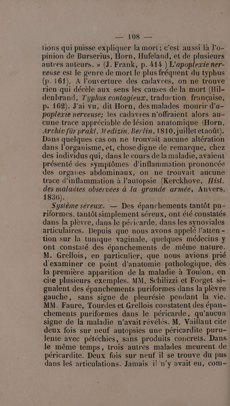 Hions qui puisse expliquer la mort; c'est aussi là l'o- pinion de Burserius, Horn, Hufeland, et de plusieurs autres auteurs. » (J. Frank, p. #14 ) L’apoplexie ner- veuse est le genre de mort le plus fréquent du typhus (p.161). À l'ouverture des cadavres, on ne trouve rien qui décèle aux sens les causes de la mort (Hil- denbrand, Typhus contagieux, traduction française, p. 162). J'ai vu, dit Horn, des malades mourir d’a- poplexie nerveuse; les cadavres n'offraient alors au- cune trace appréciable de lésion anatomique (Horn, Archiv für prakt. Hedizin. Berlin, 1810, juillet etaoût). Dans quelques cas on ne trouvait aucune altération dans l'organisme, et, chose digne de remarque, chez des individus qui, dans le cours de la maladie, avaient présenté des symptômes d’inflammation prononcée des orgates abdominaux, on ne trouvait aucune trace d’inflammation à l’autopsie (Kerckhove, Hist. des maladies observées à la grande armée, Anvers, 1836). Système séreux. — Des épanchements tantôt pu- riformes, tantôt simplement séreux, ont été constatés dans la plèvre, dans le péricarde, dans les synoviales articulaires. Depuis que nous avons appelé l’atten - tion sur la tunique vaginale, quelques médecins y ont constaté des épanchements de même nature. M. Grellois, en particulier, que nous avions prié d'examiner ce point d'anatomie pathologique, dès la première apparition de la maladie à Touion, en cite plusieurs exemples. MM. Schilizzi et Forget si- gnalent des épanchements puriformes dans la plèvre gauche, sans signe de pleurésie pendant la vie. MM. Faure, Tourdes et Grellois constatent des épan- chements puriformes dans le péricarde, qu'aucun signe de la maladie n'avait révélés. M. Vaillant cite deux fois sur neuf autopsies une péricardite puru- lente avec pétéchies, sans produits concrets. Dans le même temps, trois autres malades meurent de péricardite. Deux fois sur neuf il se trouve du pus dans les articulations. Jamais il n’y avait eu, com-