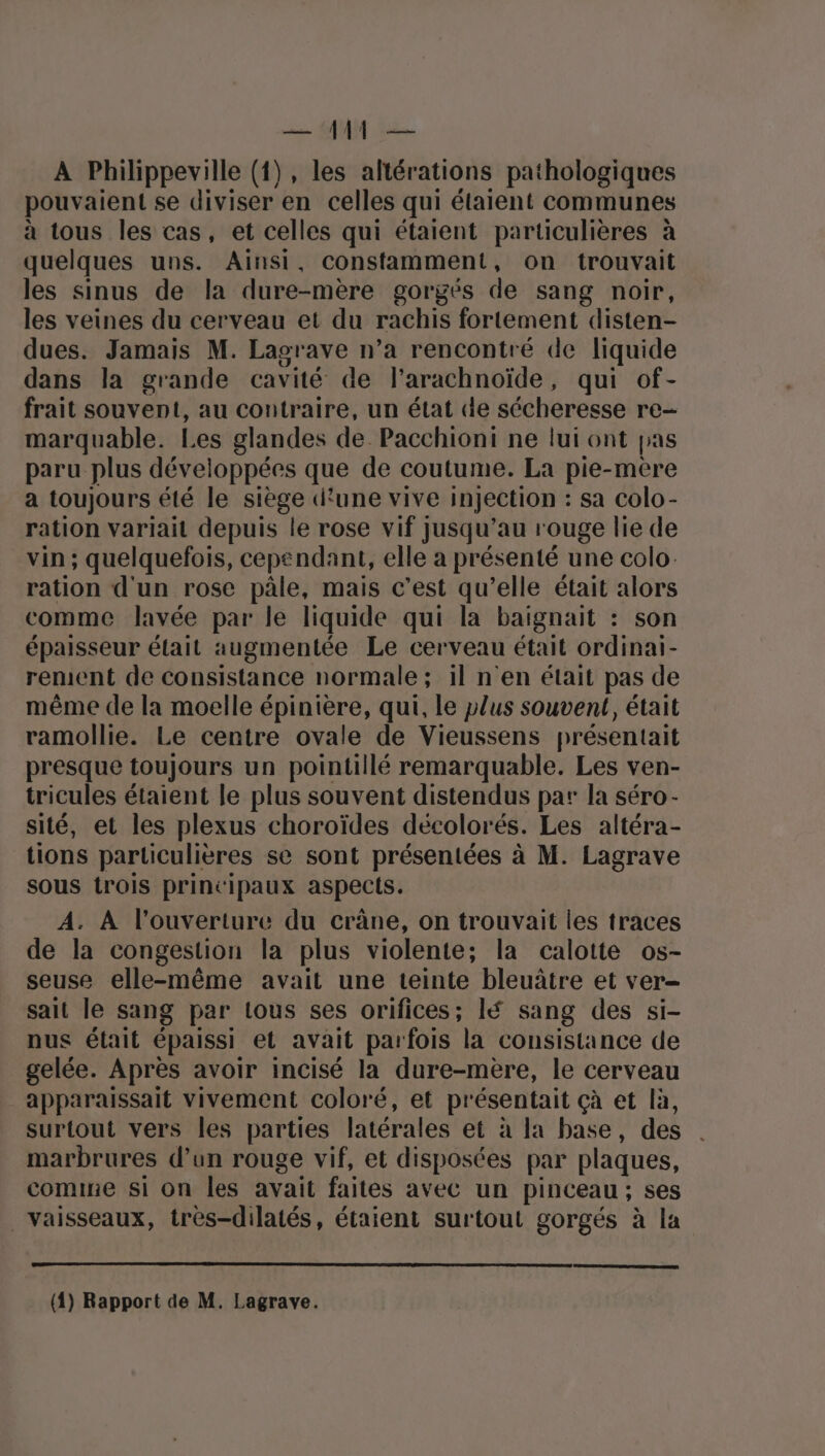 ace NUM Mi À Philippeville (1), les altérations pathologiques pouvaient se diviser en celles qui étaient communes à tous les cas, et celles qui étaient particulières à quelques uns. Ainsi, constamment, on trouvait les sinus de la dure-mère gorgés de sang noir, les veines du cerveau et du rachis fortement disten- dues. Jamais M. Lagrave n’a rencontré de liquide dans la grande cavité de l’arachnoïde, qui of- frait souvent, au contraire, un état de sécheresse re- marquable. Les glandes de. Pacchioni ne lui ont pas paru plus développées que de coutume. La pie-mere a toujours été le siège d'une vive injection : sa colo- ration variait depuis le rose vif jusqu’au rouge lie de vin ; quelquefois, cependant, elle a présenté une colo. ration d'un rose pâle, mais c’est qu’elle était alors comme lavée par le liquide qui la baignait : son épaisseur était augmentée Le cerveau était ordinai- rement de consistance normale; il n'en était pas de même de la moelle épinière, qui, le plus souvent, était ramollie. Le centre ovale de Vieussens présentait presque toujours un pointillé remarquable. Les ven- tricules étaient le plus souvent distendus par la séro- sité, et les plexus choroïdes décolorés. Les altéra- tions particulières se sont présentées à M. Lagrave sous trois principaux aspects. A. À l'ouverture du crâne, on trouvait les traces de la congestion la plus violente; la calotte os- seuse elle-même avait une teinte bleuâtre et ver- sait le sang par tous ses orifices; lé sang des si- nus était épaissi et avait parfois la consistance de gelée. Après avoir incisé la dure-mère, le cerveau apparaissait vivement coloré, et présentait çà et là, surtout vers les parties latérales et à la base, des marbrures d’un rouge vif, et disposées par plaques, come si on les avait faites avec un pinceau; ses Vaisseaux, très-dilatés, étaient surtout gorgés à la (4) Rapport de M. Lagrave.