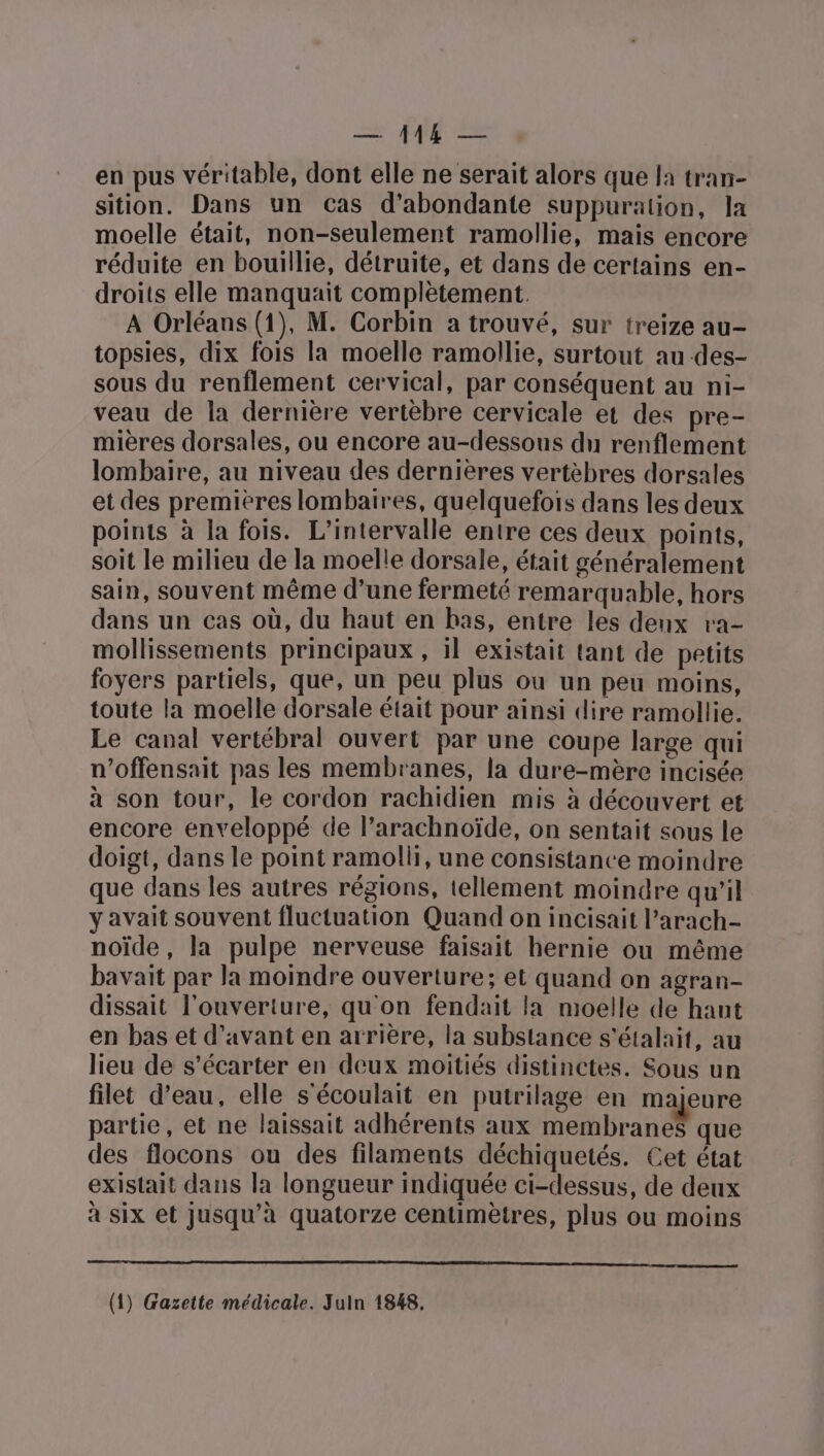 en pus véritable, dont elle ne serait alors que la tran- sition. Dans un cas d’abondante suppuration, la moelle était, non-seulement ramollie, mais encore réduite en bouillie, détruite, et dans de certains en- droits elle manquait complètement. A Orléans (1), M. Corbin a trouvé, sur treize au- topsies, dix fois la moelle ramollie, surtout au des- sous du renflement cervical, par conséquent au ni- veau de la dernière vertèbre cervicale et des pre- mières dorsales, ou encore au-dessous du renflement lombaire, au niveau des dernières vertèbres dorsales et des premieres lombaires, quelquefois dans les deux points à la fois. L’intervalle entre ces deux points, soit le milieu de la moelle dorsale, était généralement sain, souvent même d’une fermeté remarquable, hors dans un cas où, du haut en bas, entre les deux ra- mollissements principaux , il existait tant de petits foyers partiels, que, un peu plus ou un peu moins, toute la moelle dorsale était pour ainsi dire ramollie. Le canal vertébral ouvert par une coupe large qui n’offensait pas les membranes, la dure-mère incisée à son tour, le cordon rachidien mis à découvert et encore enveloppé de l’arachnoïde, on sentait sous le doigt, dans le point ramolli, une consistance moindre que dans les autres régions, tellement moindre qu’il y avait souvent fluctuation Quand on incisait l’arach- noïde, la pulpe nerveuse faisait hernie ou même bavait par la moindre ouverture; et quand on agran- dissait l'ouverture, qu'on fendait la moelle de hant en bas et d'avant en arrière, la substance s'étalait, au lieu de s’écarter en deux moitiés distinctes. Sous un filet d’eau, elle s'écoulait en putrilage en majeure partie, et ne laissait adhérents aux membranes que des flocons ou des filaments déchiquetés. Cet état existait dans la longueur indiquée ci-dessus, de deux à six et jusqu’à quatorze centimètres, plus ou moins ON RE RE EE es 1 LT, LUE Re ue (1) Gazette médicale. Juln 1848.