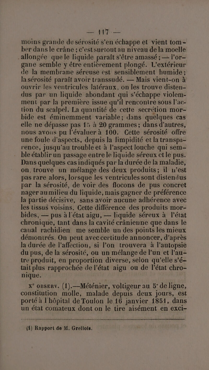 moins grande de sérosité s’en échappe et vient tom ber dans le crâne ; c’est surtout au niveau de la moelle allongée que le liquide paraît s'être amassé ; — l’or- gane semble y être entièrement plongé. L’extérieur de la membrane séreuse est sensiblement humide ; la sérosité paraît avoir transsudé. — Mais vient-on à ouvrir les ventricules latéraux, on les trouve disten- dus par un liquide abondant qui s'échappe violem- ment par la première issue qu’il rencontre sous l’ac- tion du scalpel. La quantité de cette secrétion mor- bide est éminemment variable; dans quelques cas elle ne dépasse pas 15 à 20 grammes; dans d’autres, nous avons pu l'évaluer à 100. Cette sérosité offre une foule d'aspects, depuis la limpidité et la transpa- rence, jusqu'au trouble et à l’aspect louche qui sem- ble établir un passage entre le liquide séreux et le pus. Dans quelques cas indiqués par la durée de la maladie, on,trouve un mélange des deux produits; il w’est pas rare alors, lorsque les ventricules sont distendus par la sérosité, de voir des flocons de pus concret nager au milieu du liquide, mais gagner de préférence la partie décisive, sans avoir aucune adhérence avec les tissus voisins. Cette différence des produits mor- bides, — pus à l'état aigu, — liquide séreux à l’état chronique, tant dans la cavité crânienne que dans le caual rachidien me semble un des points les mieux démonitrés. On peut avec certitude annoncer, d’après la durée de l'affection, si l’on trouvera à l’autopsie du pus, de la sérosité, ou un mélange de l’un et l’au- tre produit, en proportion diverse, selon qu’elle s’é- tait plus rapprochée de l’état aigu ou de l’état chro- nique. x° OBSERV. (1).—Méténier, voltigeur au 5° de ligne, constitution molle, malade depuis deux jours, est porté à l'hôpital de Toulon le 16 janvier 1851, dans un état comateux dont on le tire aisément en exci- (1) Rapport de M. Grellois.