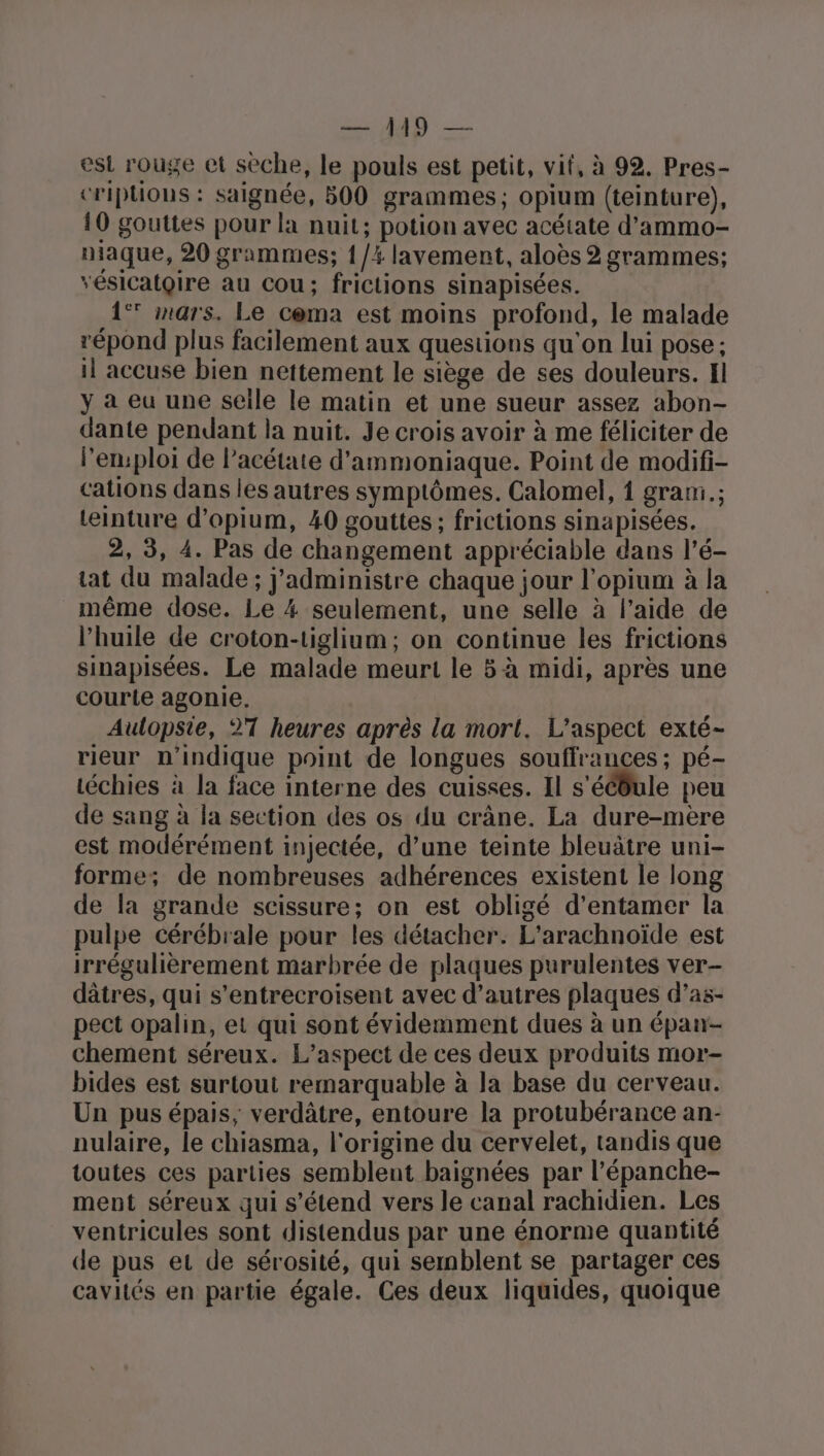 D — est rouge et seche, le pouls est petit, vit, à 92. Pres- criptions : saignée, 500 grammes; opium (teinture), 10 gouttes pour la nuit; potion avec acétate d’ammo- maque, 20 grammes; {/% lavement, aloës 2 grammes; vésicatgire au Cou; frictions sinapisées. 1° mars. Le cema est moins profond, le malade répond plus facilement aux questions qu'on lui pose ; il accuse bien nettement le siège de ses douleurs. Il y à eu une seile le matin et une sueur assez abon- dante pendant la nuit. Je crois avoir à me féliciter de l’emploi de l’acétate d'ammoniaque. Point de modif- cations dans les autres symptômes. Calomel, 1 grami.; teinture d’opium, 40 gouttes ; frictions sinapisées. 2, 3, 4. Pas de changement appréciable dans l’é- at du malade; j'administre chaque jour l’opium à la même dose. Le 4 seulement, une selle à l’aide de l'huile de croton-tiglium; on continue les frictions sinapisées. Le malade meurt le 5-à midi, après une courte agonie, Aulopste, 27 heures après la mort. L'aspect exté- rieur n'indique point de longues souffrances ; pé- téchies à la face interne des cuisses. Il s'ééôule peu de sang à la section des os du crâne. La dure-mere est modérément injectée, d’une teinte bleuâtre uni- forme; de nombreuses adhérences existent le long de la grande scissure; on est obligé d'entamer la pulpe cérébrale pour les détacher. L'arachnoïde est irrégulièrement marbrée de plaques purulentes ver- dâtres, qui s’entrecroisent avec d’autres plaques d’as- pect opalin, et qui sont évidemment dues à un épaur- chement séreux. L’aspect de ces deux produits mor- bides est surtout remarquable à la base du cerveau. Un pus épais, verdâtre, entoure la protubérance an- nulaire, le chiasma, l'origine du cervelet, tandis que toutes ces parties semblent baignées par l’épanche- ment séreux qui s'étend vers le canal rachidien. Les ventricules sont distendus par une énorme quantité de pus et de sérosité, qui semblent se partager ces cavités en partie égale. Ces deux liquides, quoique