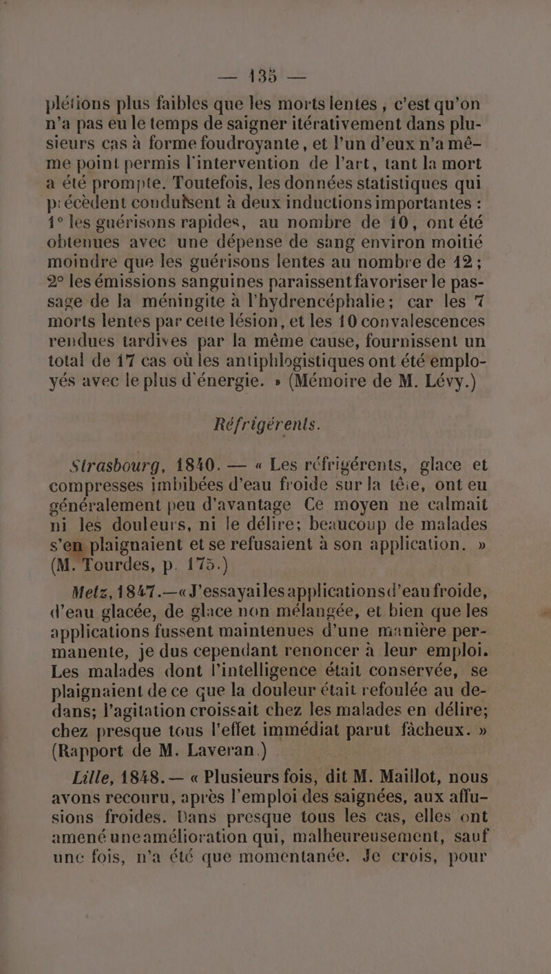 plétions plus faibles que les morts lentes ; c’est qu’on n’a pas eu le temps de saigner itérativement dans plu- sieurs Cas à forme foudroyante , et l’un d’eux n’a mé- me point permis l'intervention de l’art, tant la mort a été prompte. Toutefois, les données statistiques qui p:écèdent conduisent à deux inductions importantes : 1° les guérisons rapides, au nombre de 10, ont été obtenues avec une dépense de sang environ moitié moindre que les guérisons lentes au nombre de 12; 2° les émissions sanguines paraissent favoriser le pas- sage de la méningite à l'hydrencéphalie; car les 7 morts lentes par cette lésion, et les 10 convalescences rendues tardives par la même cause, fournissent un total de 17 cas où les antiphlogistiques ont été emplo- yés avec le plus d'énergie. » (Mémoire de M. Lévy.) Réfrigérents. Strasbourg, 1840. — « Les réfrigérents, glace et compresses imbibées d’eau froide sur la têie, ont eu généralement peu d'avantage Ce moyen ne calmait ni les douleurs, ni le délire: beaucoup de malades s’en plaignaient et se refusaient à son application. » (M. Tourdes, p. 175.) Metz, 1847.—«J'essayailes applications d’eau froide, d’eau glacée, de glace non mélangée, et bien que les applications fussent maintenues d’une manière per- manentie, je dus cependant renoncer à leur emploi. Les malades dont l'intelligence était conservée, se plaignaient de ce que la douleur était refoulée au de- dans; l’agitation croissait chez les malades en délire; chez presque tous l'effet immédiat parut fàcheux. » (Rapport de M. Laveran ) | Lille, 1848.— « Plusieurs fois, dit M. Maillot, nous avons recouru, après l'emploi des saignées, aux affu- sions froides. Dans presque tous les cas, elles ont amené uneamélioration qui, malheureusement, sauf unc fois, n'a été que momentanée. Je crois, pour