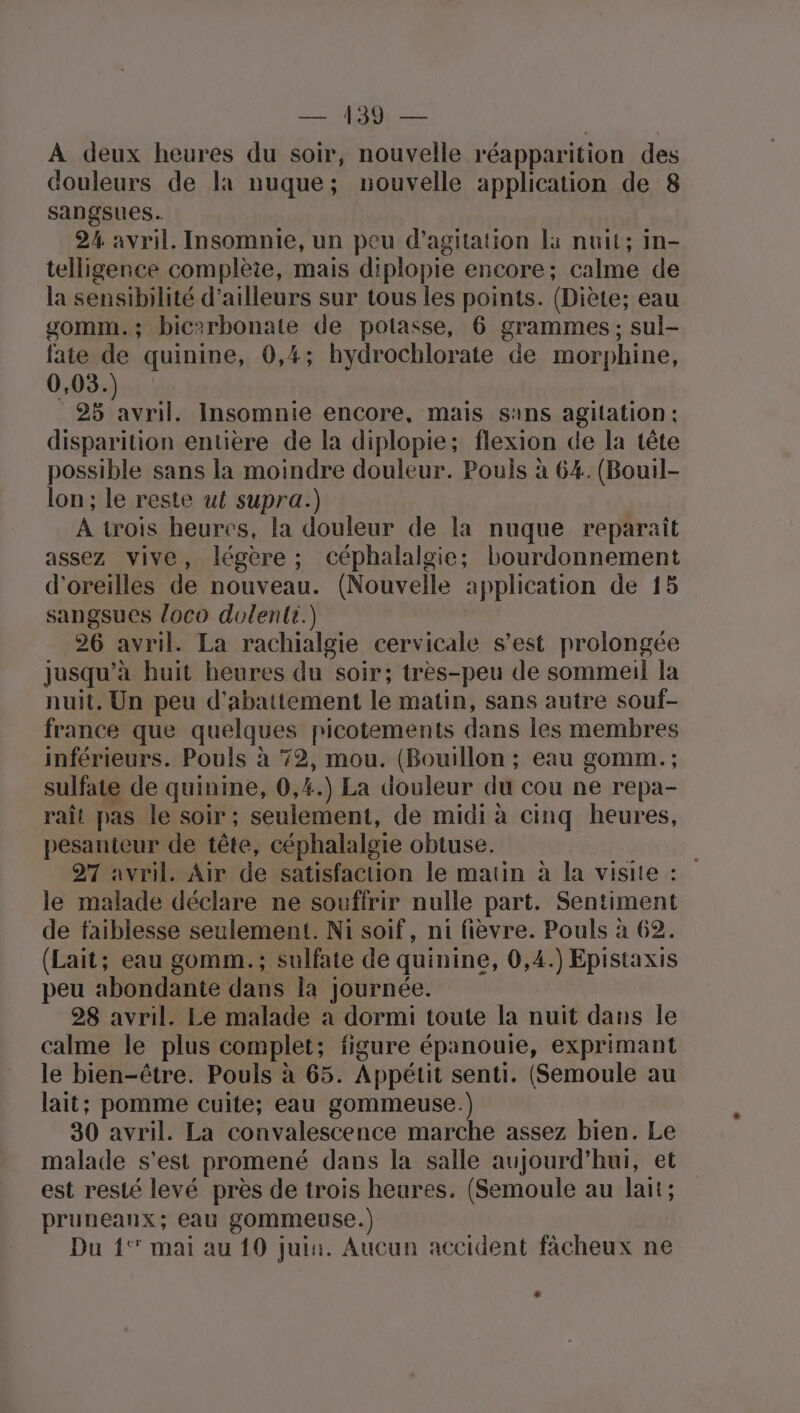 Nr de À deux heures du soir, nouvelle réapparition des douleurs de la nuque; nouvelle application de 8 sangsues. 2% avril. Insomnie, un peu d’agitation là nuit; in- telligence complète, mais diplopie encore; calme de la sensibilité d’ailleurs sur tous les points. (Diète; eau gomm.; bic:rbonate de potasse, 6 grammes; sul- fate de quinine, 0,4; hydrochlorate de morphine, 0,03.) 28 avril. Insomnie encore, mais sans agitation : disparition entière de la diplopie; flexion de la tête possible sans la moindre douleur. Pouls à 64. (Bouil- lon; le reste ut supra.) À trois heures, la douleur de la nuque reparaît assez vive, légère ; céphalalgie; bourdonnement d'oreilles de nouveau. (Nouvelle application de 15 sangsues loco dolenti.) 26 avril. La rachialgie cervicale s’est prolongée jusqu’à huit heures du soir; très-peu de sommeil la nuit. Un peu d'abattement le matin, sans autre souf- france que quelques picotements dans les membres inférieurs. Pouls à 72, mou. (Bouillon ; eau gomm. ; sulfate de quinine, 0,4.) La douleur du cou ne repa- raît pas le soir ; seulement, de midi à cinq heures, pesanteur de tête, céphalalgie obtuse. 27 avril. Air de satisfaction le matin à la visite : le malade déclare ne souffrir nulle part. Sentiment de faiblesse seulement. Ni soif, ni fièvre. Pouls à 62. (Lait; eau gomm.; sulfate de quinine, 0,4.) Epistaxis peu abondante dans la journée. 28 avril. Le malade à dormi toute la nuit dans le calme le plus complet; figure épanouie, exprimant le bien-être. Pouls à 65. Appétit senti. (Semoule au lait; pomme cuite; eau gommeuse.) 30 avril. La convalescence marche assez bien. Le malade s'est promené dans la salle aujourd’hui, et est resté levé près de trois heures. (Semoule au lait; pruneanx; eau gommeuse.) Du {1° mai au 10 juin. Aucun accident facheux ne