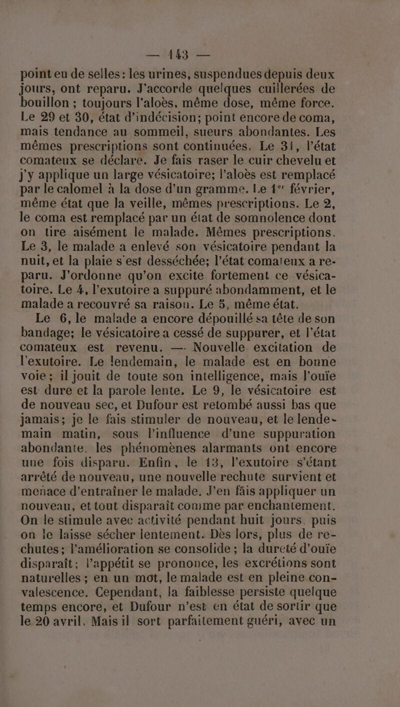 Mg point eu de selles: les urines, suspendues depuis deux jours, ont reparu. J'accorde quelques cuillerées de bouillon ; toujours l'aloès, même dose, même force. Le 29 et 30, état d’indécision; point encore de coma, mais tendance au sommeil, sueurs abondantes. Les mêmes prescriptions sont continuées. Le 31, l’état comateux se déclare. Je fais raser le cuir chevelu et j'y applique un large vésicatoire; l’aloès est remplacé par le calomel à la dose d’un gramme. Le 1° février, même état que la veille, mêmes prescriptions. Le 2, le coma est remplacé par un état de somnolence dont on tire aisément le malade. Mêmes prescriptions, Le 3, le malade à enlevé son vésicatoire pendant la nuit, et la plaie s'est desséchée; l’état comaïeux a re- paru. J'ordonne qu'on excite fortement ce vésica- toire. Le 4, l’exutoire a suppuré abondamment, et le malade a recouvré sa raison. Le 5, même état. Le 6,le malade a encore dépouillé sa tête de son bandage; le vésicatoire a cessé de suppurer, et l’état comateux est revenu. —: Nouvelle excitation de l'exutoire. Le lendemain, le malade est en bonne voie; il jouit de toute son intelligence, mais l’ouïe est: dure et la parole lente. Le 9, le vésicatoire est de nouveau sec, et Dufour est retombé aussi bas que jamais; je le fais stimuler de nouveau, et le lende- main matin, sous l'influence d’une suppuration abondante, les phénomènes alarmants ont encore une fois disparu. Enfin, le 13, lexutoire s'étant arrêté de nouveau, une nouvelle rechute survient et menace d'entraîner le malade. J’en fâis appliquer un nouveau, et tout disparaît conme par enchantement. On le stimule avec activité pendant huit Jours. puis on le laisse sécher lentement. Dès lors, plus de re- chutes ; l'amélioration se consolide ; la dureté d’ouïe disparaît; l’appétit se prononce, les excrétions sont naturelles ; en un mot, le malade est en pleine con- valescence. Cependant, la faiblesse persiste quelque temps encore, et Dufour n’est en état de sortir que le 20 avril. Mais il sort parfaitement guéri, avec un