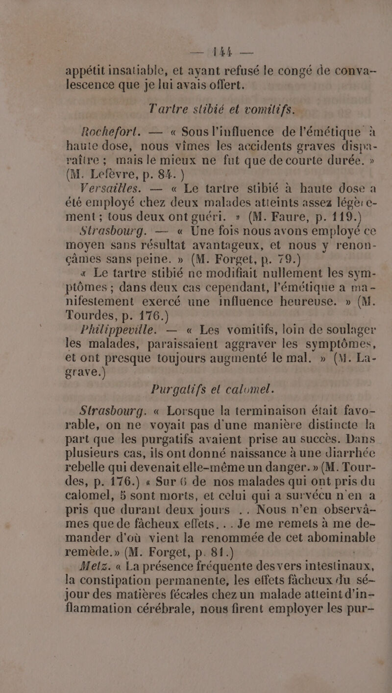 EU — appétit insatiable, et ayant refusé le congé de conva- lescence que Je lui avais offert. Tartre stibié et vomilifs. Rochefort. — « Sous l'influence de l'émétique à haute dose, nous vimes les accidents graves #1 raltre; mais le mieux ne fut que ct courte durée. » (M. Lefèvre, p. 84. Versailles. — « Le tarire stibié à haute dose a été employé chez deux malades atteints assez léger e- ment ; tous deux ont guéri. » (M. Faure, p. 119.) Strasbourg. — « Une fois nous avons employé ce moyen sans résultat avantageux, et nous y renon- cames sans peine. » (M. Forget, p. 79.) « Le tartre stibié ne modifiait nullement les sym- ptômes ; dans deux cas cependant, lémétique a ma- nifestement exercé une influence heureuse. » (M. Tourdes, p. 176.) Philippeville. — « Les vomitifs, loin de soulager les malades, paraissaient aggraver les symptômes, et ont presque toujours augmenté le mal. » (M. La- grave.) Purgalifs et calumel. Strasbourg. « Lorsque la terminaison était favo- rable, on ne voyait pas d'une manière distincte la part que les purgatifs avaient prise au succès. Dans plusieurs cas, ils ont donné naissance à une diarrhée rebelle qui devenait elle-mêmeun danger.» (M. Tour- des, p. 176.) « Sur 6 de nos malades qui ont pris du calomel, 5 sont morts, et celui qui a survécu n'en a pris que durant deux jours .. Nous n’en observà- mes que de fâcheux effets. . .Je me remets à me de- mander d'où vient la renommée de cet RARE remède.» (M. Forget, p. 81.) Melz. « La présence fréquente des vers intestinaux, la constipation permanente, les effets ficheux du sé- jour des matières fécales chez un malade atteint d’in- flammation cérébrale, nous firent employer les pur-