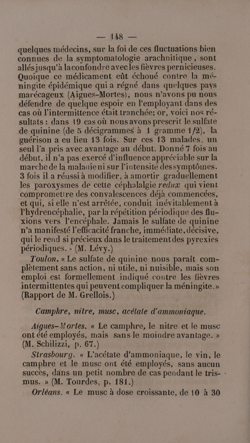 quelques médecins, sur la foi de ces fluctuations bien connues de la symptomatologie arachnitique , sont allés jusqu’à laconfondre avecles fièvres pernicieuses. Quoique ce médicament eût échoué contre la mé- ningite épidémique qui a régné dans quelques pays marécageux (Aigues-Mortes), nous n’avons pu nous défendre de quelque espoir en employant dans des cas où l’intermittence était tranchée; or, voici nos ré- sultats : dans 19 cas où nousavons prescrit le sulfate de quinine (de 5 décigrammes à 1 gramme 1/2), la guérison a eu lieu {3 fois. Sur ces 13 malades, un seul l’a pris avec avantage au début. Donné7 fois au début, il n’a pas exercé d'influence appréciable sur la marche de la malatieni sur l'intensité dessymptômes. 3 fois il a réussi à modifier, à amortir graduellement les paroxysmes de cette céphalalgie redux qui vient comprometire des convalescences déja commencées, et qui, si elle n’est arrêtée, conduit inévitablement à l’hydrencéphalie, par la répétition périodique des flu- xions vers l’encéphale. Jamais le sulfate de quinine n’a manifesté l'efficacité franche, immédiate, décisive, qui le rend si précieux dans le traitementdes pyrexies périodiques. » (M. Lévy.) Toulon. « Le sulfate de quinine nous paraît com- plètement sans action, ni utile, ni nuisible, mais son emploi est formellement indiqué contre les fièvres intermittentes qui peuvent compliquer la méningite.» (Rapport de M. Grellois.) ta Camphre, nitre, musc, acélale d'ammontiaque. Aigues- fortes. « Le camphre, le nitre et le musc ont été employés, mais sans le moindre avantage. » (M. Schilizzi, p. 67.) Strasbourg. « L’acétate d’ammoniaque, le vin, le camphre et le musc ont été employés, sans aucun succès, dans un petit nombre de cas pendant le tris- - mus. » (M. Tourdes, p. 181.) Orléans. « Le musc à dose croissante, de 10 à 30