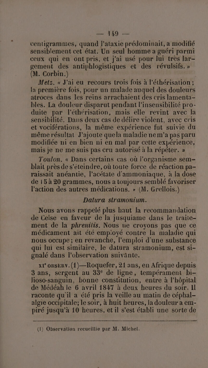 ventigrammes, quand l’ataxie prédominait, a modifié sensiblement cet état. Un seul homme a guéri parmi ceux qui en ont pris, et j'ai usé pour lui tres lar- gement des antiphlogistiques et des révulsifs. » (M. Corbin.) | Metz. « J'ai eu recours trois fois à l’éthérisation ; la première fois, pour un malade auquel des douleurs atroces dans les reins arrachaient des cris lamenta- bles. La douleur disparut pendant l’insensibilité pro- duite par l’éthérisation, mais elle revint avec la sensibilité. Dans deux cas de déiire violent, avec cris et vociférations, la même expérience fut suivie du même résultat J'ajoute quela maladie nem’a pas paru modifiée ni en bien ni en mal par cette expérience, mais je ne me suis pas Cru autorisé à la répéter. » Toulon. « Dans certains cas où l’organisme sem blait près de s’éteindre, où toute force de réaction pa- raissait anéantie, l’acétate d'ammoniaque, à la dose de i5 à 20 grammes, nous a toujours semblé favoriser l'action des autres médications. » (M. Grellois.) Dalura sitramonium. Nous avons rappelé plus haut la recommandation de Celse en faveur de la jusquiame dans le traite- ment de la phrenilis. Nous ue croyons pas que ce médicament ait été empioyé contre la maladie qui nous occupe ; en revanche, l'emploi d'une substance qui lui est similaire, le datura stramonium, est si- gnalé dans l’observation suivänte. x1° oBsERY.(1)—Roquefer, 21 ans, en Afrique depuis 3 ans, sergent au 33° de ligne, tempérament bi- lioso-sanguin, bonne constitution, entre à l'hôpital de Médéah le 6 avril 1847 à deux heures du soir. Il raconte qu il a été pris la veille au matin de céphal- algie occipitale; le soir, à huit heures, la douleur a em- piré jusqu’à 10 heures, et il s’est établi une sorte de (1) Observation recueillie par M. Michel.