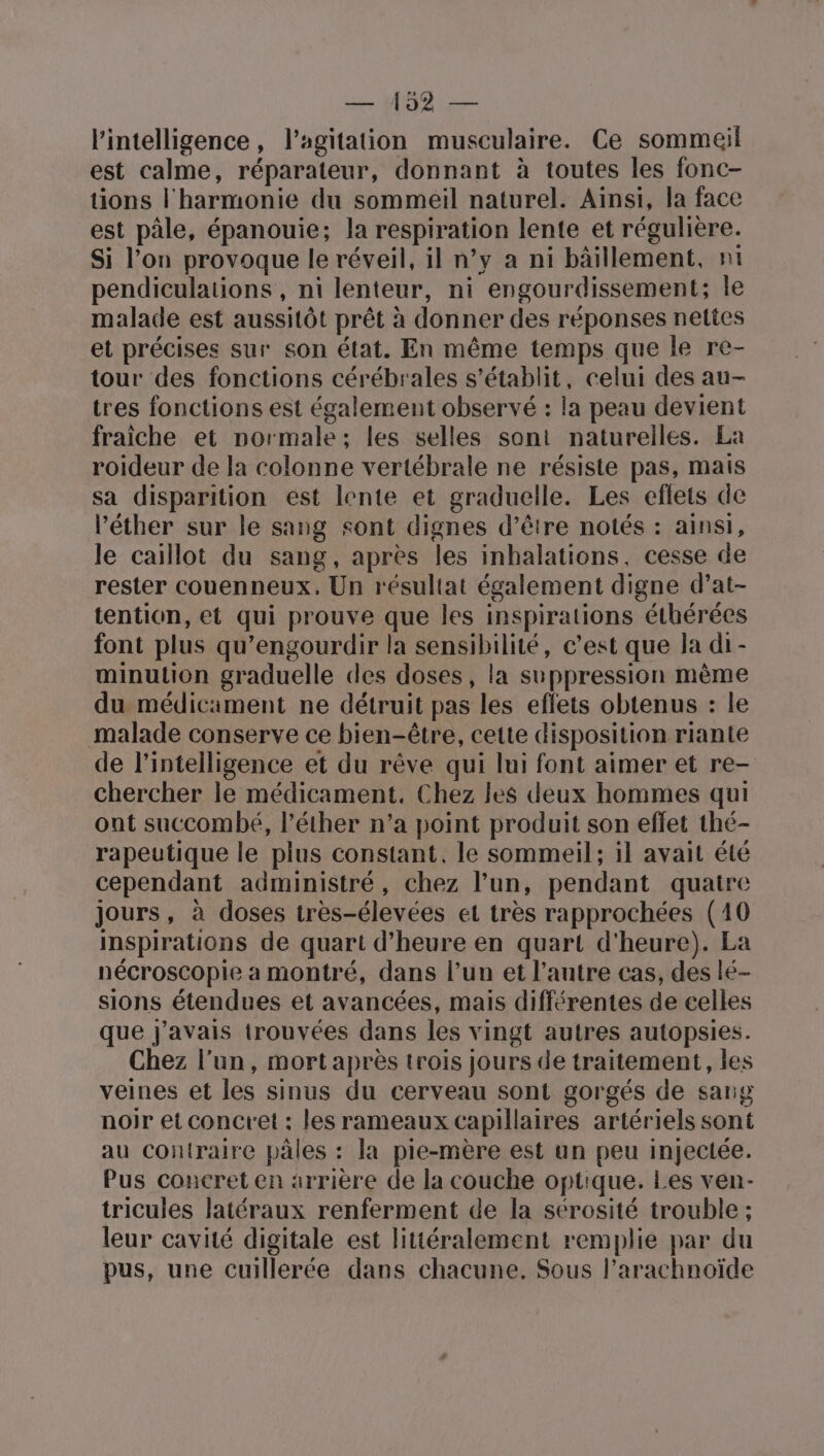 pie l'intelligence, l'agitation musculaire. Ce sommeil est calme, réparateur, donnant à toutes les fonc- tions l'harmonie du sommeil naturel. Aïnsi, la face est pâle, épanouie; la respiration lente et régulière. Si l’on provoque le réveil, il n’y a ni bâillement, nt pendiculations , ni lenteur, ni engourdissement; Île malade est aussitôt prêt à donner des réponses nettes et précises sur son état. En même temps que le re- tour des fonctions cérébrales s'établit, celui des au- tres fonctions est également observé : la peau devient fraiche et normale; les selles sont naturelles. La roideur de la colonne vertébrale ne résiste pas, mais sa disparition est lente et graduelle. Les eflets de l’éther sur le sang sont dignes d’être notés : ainsi, le caillot du sang, après les inhalations, cesse de rester couenneux. Un résultat également digne d’at- tention, et qui prouve que les inspirations éthérées font plus qu’engourdir la sensibilité, c’est que la di - minution graduelle des doses, la suppression mème du médicament ne détruit pas les effets obtenus : le malade conserve ce bien-être, cette disposition riante de l'intelligence et du rêve qui lui font aimer et re- chercher le médicament. Chez les deux hommes qui ont succombé, l’éther n’a point produit son effet thé- rapeutique le plus constant, le sommeil; il avait été cependant administré, chez l’un, pendant quaire jours, à doses très-élevées et très rapprochées (10 inspirations de quart d'heure en quart d'heure). La nécroscopie a montré, dans l’un et l’autre cas, des lé- sions étendues et avancées, mais différentes de celles que j'avais trouvées dans les vingt autres autopsies. Chez l’un, mort après trois jours de traitement, les veines et les sinus du cerveau sont gorgés de sang noir et concret : les rameaux capillaires artériels sont au contraire pales : la pie-mère est un peu injectée. Pus concret en arrière de la couche optique. Les ven- tricules latéraux renferment de la sérosité trouble ; leur cavité digitale est littéralement remplie par du pus, une cuillerée dans chacune. Sous l’arachnoïde