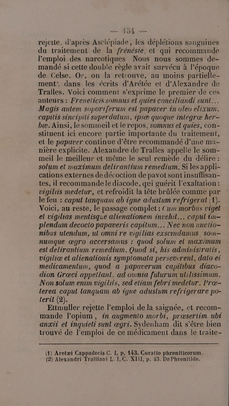 Le NL rejette, d’après Asciépiade, les déplétions sanguines du traitement de Ja frénésie, et qui recommande l'emploi des narcotiques Nous nous sommes de- mandé si cette double règle avait survécu à l'époque de Celse. Or, on la retrouve, au moins partielle- ment”, dans les écrits d’Arétée et d'Alexandre de Tralles. Voici comment s'exprime le premier de ces auteurs : Frenelicis somnus el quies conciliandi sunt… Magis aulem soportiferum est papaver in oleo elixum. capilis sincipili superdatum, ipsæ quoque integræ her- bcæ. Ainsi, le sommeil et le repos, somnus el quies, con- stituent ici encore partie importante du traitement, et le papaver continue d’être recommandé d’une ma- nière explicite. Alexandre de Tralles appelle le som- meil le meilleur et même le seul remède du délire : solum el maximum delirantium remedium. Si les appli- cations externes de décoction de pavot sont insuffisan- tes, il recommande le diacode, qui guérit l'exaltation : vigiliis medelur, et refroidit la tête brûlée comme par le feu : caput tanquam ab igne adustum refrigerat (1). Voici, au reste, le passage complet : Cum morbus viget el vigilias mentisque alienalionem invehil... capul im- plendum decoclo papaveris capitum... Nec non unctio- nibus ulendum, ut omni re vigilias exscindamus, soin- numque œgro accersamus : quod solum el maximum est delirantium remedium. Quod si, his adminisiralis, vigiliæ el alienalionis symplomata perseverent, dalo et medicamentum, quod a papaverum capilibus diaco- dion Grœci appellant, ad omnia futurum utilissimum. Non solum enim vigilits, sed eliam febri medetur. Præœ- terea capul lanquam ab igne aduslum refrigerare po- lerit (2). | | Ettmuller rejette l'emploi de la saignée, et recom- mande l’opium, ?n augmenio morbi, prœserlim ubt anxit et inquteti sunt œgri. S\denham dit s'être bien trouvé de l'emploi de ce médicament dans le traite- (4) Aretæi Cappadocis C. I, p. 443. Curatio phreniticorum.