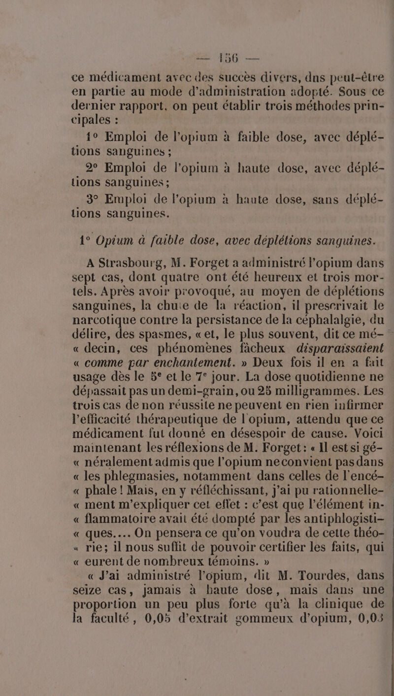 A CNE —- ce médicament avec des Succès divers, dns peut-être en partie au mode d'administration adopté. Sous ce dernier rapport, on peut établir trois méthodes prin- cipales : {° Emploi de l’opium à faible dose, avec déplé- {ions sanguines ; 2° Emploi de l’opium à haute dose, avec déplé- Lions sanguines ; 3° Emploi de l'opium à haute dose, sans déplé- lions sanguines. 1° Opium à faible dose, avec déplélions sanguines. A Strasbourg, M. Forget a administré l’opium dans sept cas, dont quatre ont été heureux et trois mor- tels. Après avoir provoqué, au moyen de déplétions sanguines, la chute de la réaction, il presrrivait le narcotique contre la persistance de la céphalalgie, du délire, des spasmes, «et, le plus souvent, dit ce mé- « decin, ces phénomènes fâcheux disparaissaient « comme par enchantement. » Deux fois il en a fait usage dès le 5° et le 7° jour. La dose quotidienne ne dépassait pas un demi-grain, ou 25 milligrammes. Les trois cas de non réussite ne peuvent en rien Iinfirmer l'efficacité thérapeutique de l'opium, attendu que ce médicament fut donné en désespoir de cause. Voici maintenant les réflexions de M. Forget: « Il est si gé- « néralement admis que l’opium neconvient pas dans « les phlegmasies, notamment dans celles de l'encé- « phale ! Mais, en y réfléchissant, j’ai pu rationnelle- « ment m'expliquer cet eflet : c’est que l'élément in- « flammatoire avait été dompté par les antiphlogisti- « ques... On pensera ce qu'on voudra de cette théo- | « rie; 1l nous suffit de pouvoir certifier les faits, qui | « eurent de nombreux témoins. » « J'ai administré l’opium, dit M. Tourdes, dans | seize Cas, jamais à baute dose, mais dans une proportion un peu plus forte qu’à la clinique de