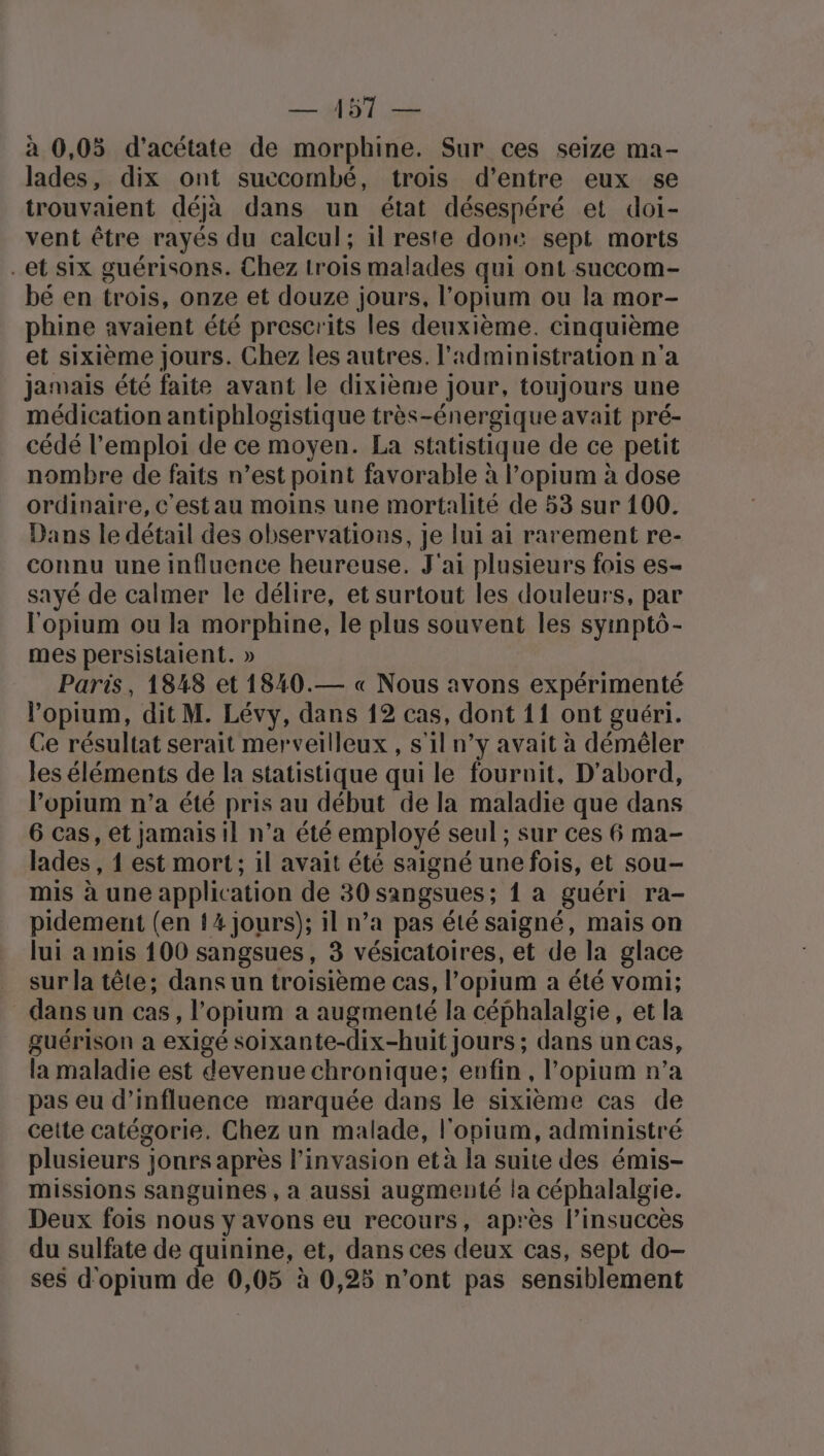 à 0,05 d'acétate de morphine. Sur ces seize ma- lades, dix ont succombé, trois d’entre eux se trouvaient déja dans un état désespéré et doi- vent être rayés du calcul; il reste done sept morts -et six guérisons. Chez trois malades qui ont succom- bé en trois, onze et douze jours, l’opium ou la mor- phine avaient été prescrits les deuxième. cinquième et sixième jours. Chez les autres. l'administration n'a jamais été faite avant le dixième jour, toujours une médication antiphlogistique très-énergique avait pré- cédé l'emploi de ce moyen. La statistique de ce petit nombre de faits n’est point favorable à l’opium à dose ordinaire, c'est au moins une mortalité de 53 sur 100. Dans le détail des observations, je lui ai rarement re- connu une influence heureuse. J'ai plusieurs fois es- sayé de calmer le délire, et surtout les douleurs, par l'opium ou la morphine, le plus souvent les syinpto- mes persistaient. » Paris, 1848 et 1840.— « Nous avons expérimenté l’opium, dit M. Lévy, dans 12 cas, dont 11 ont guéri. Ce résultat serait merveilleux , s'il n’y avait à démêler les éléments de la statistique qui le fouroit, D'abord, l’opium n’a été pris au début de la maladie que dans 6 cas, et jamais il n’a été employé seul ; sur ces 6 ma- lades , 1 est mort; il avait été saigné une fois, et sou- mis à une application de 30 sangsues; { a guéri ra- pidement (en {4 jours); il n’a pas été saigné, mais on lui a mis 100 sangsues, 3 vésicatoires, et de la glace sur la tête; dans un troisième cas, l’opium a été vomi; _dansun cas, l’opium a augmenté la céphalalgie, et la guérison a exigé soixante-dix-huit jours ; dans un cas, la maladie est devenue chronique; enfin, l’opium n’a pas eu d'influence marquée dans le sixième cas de cette catégorie. Chez un malade, l'opium, administré plusieurs jonrs après l'invasion et à la suite des émis- missions sanguines , a aussi augmenté la céphalalgie. Deux fois nous y avons eu recours, après l’insuccès du sulfate de quinine, et, dans ces deux cas, sept do- ses d'opium de 0,05 à 0,25 n’ont pas sensiblement