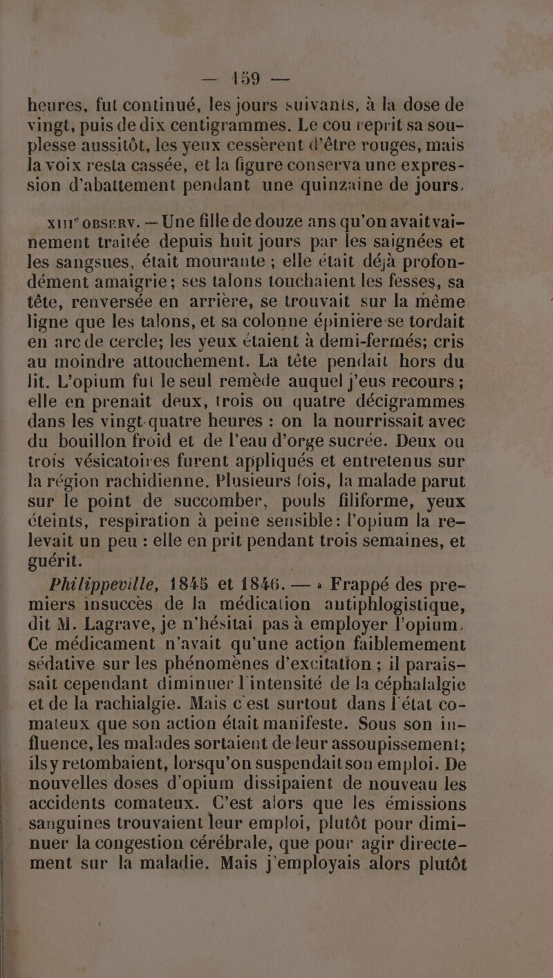 — 199 — heures, fut continué, les jours suivanis, à la dose de vingt, puis de dix centigrammes. Le cou reprit sa sou- plesse aussitôt, les yeux cessèrent d’être rouges, mais la voix resta cassée, et la figure conserva une expres- sion d’abattement pendant une quinzaine de jours, xu° o8serv. — Une fille de douze ans qu’on avait vai- nement traitée depuis huit Jours par les saignées et les sangsues, était mourante ; elle était déjà profon- dément amaigrie; ses talons touchaient les fesses, sa tête, renversée en arrière, se trouvait sur la même ligne que les talons, et sa colonne épinière:se tordait en arc de cercle; les veux étaient à demi-fermés; cris au moindre attouchement. La tête pendait hors du lit. L’opium fui le seul remède auquel j’eus recours ; elle en prenait deux, trois ou quatre décigrammes dans les vingt-quatre heures : on la nourrissait avec du bouillon froid et de l’eau d'orge sucrée. Deux ou irois vésicatoires furent appliqués et entretenus sur la région rachidienne. Plusieurs fois, la malade parut sur le point de succomber, pouls filiforme, yeux éteints, respiration à peine sensible : l’opium la re- levait un peu : elle en prit pendant trois semaines, et guérit. | Philippeville, 1845 et 1846. — à Frappé des pre- miers insuccès de la médication autiphlogistique, dit M. Lagrave, je n’hésitai pas à employer l’opium. Ce médicament n'avait qu’une action faiblemement sédative sur les phénomènes d’excitation ; il parais- sait cependant diminuer l'intensité de la céphalalgie et de la rachialgie. Mais c'est surtout dans l'état co- mateux que son action était manifeste. Sous son in- fluence, les malades sortaient de leur assoupissement; ils y retombaient, lorsqu'on suspendaitson emploi. De nouvelles doses d'opium dissipaient de nouveau les accidents comateux. C'est alors que les émissions sanguines trouvaient leur emploi, plutôt pour dimi- nuer la congestion cérébrale, que pour agir directe- ment sur la maladie, Mais j'employais alors plutôt