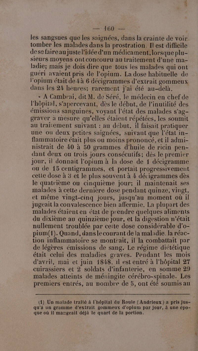 FTACS — 460: — les sangsues que les saignées, dans la crainte de voir tomber les malades dans la prostration. Il est difficile dese faire au Juste l’idée d’un médicament, lorsque plu- sieurs moyens ont conCouru au traitement d'une ma- ladie; mais je dois dire que tous les malades qui ont guéri avaient pris de l’opium. La dose habituelle de l’opium était de 4à 6 décigrammes d’extrait gommeux dans les 2% heures; rarement j'ai été au-delà. « À Cambrai, dit M. de Séré, le médecin en chef de l'hôpital, s'apercevant, dès le début, de l’inutilité des émissions sanguines, voyant l'état des malades s’ag- graver à mesure qu’elles étaient répétées, les soumit au traitement suivant : au début, il faisait pratiquer une ou deux petites saignées, suivant que l’état in- flammatoire était plus ou moins prononcé, et il admi- rustrait de 40 à 50 grammes d'huile de ricin pen- dant deux ou trois jours consécutifs; dès le premier jour, il donnait l’opium à la dose de 1 décigramme ou de 15 centigrammes, et portait progressivement cette dose à 3 et le plus souvent à 4 décigrammes dès le quatrième ou cinquième jour; il maintenait ses malades à cette derniere dose pendant quinze, vingt, et même vingt-cinq jours, jusqu’au moment où il jugeait ia convalescence bien affermie. La plupart des malades étaient en état de prendre quelques aliments du dixième au quinzième Jour, et la digestion n’était nullement iroublée par ceite dose considérable d’o- pium({). Quand, dansle courant cle la maladie. la réac- tion inflammatoire se montrait, il la combattait par de légères émissions de sang. Le régime diététique était celui des maladies graves. Pendant les mois d'avril, mai et Juin 1848. 1l est entré à l'hôpital 27 cuirassiers et 2 soldats d'infanterie, en somme 29 malades atteints de méningite cérébro-spinale. Les premiers entrés, au nombre de 5, ont été soumis au (4) Un malade traité à l'hôpital du Roule ( Andrieux) a pris jus- qu’à un gramme d'extrait gemmeux d’opium par jour, à une épo- que où il marngeait déjà le quart de la portion.