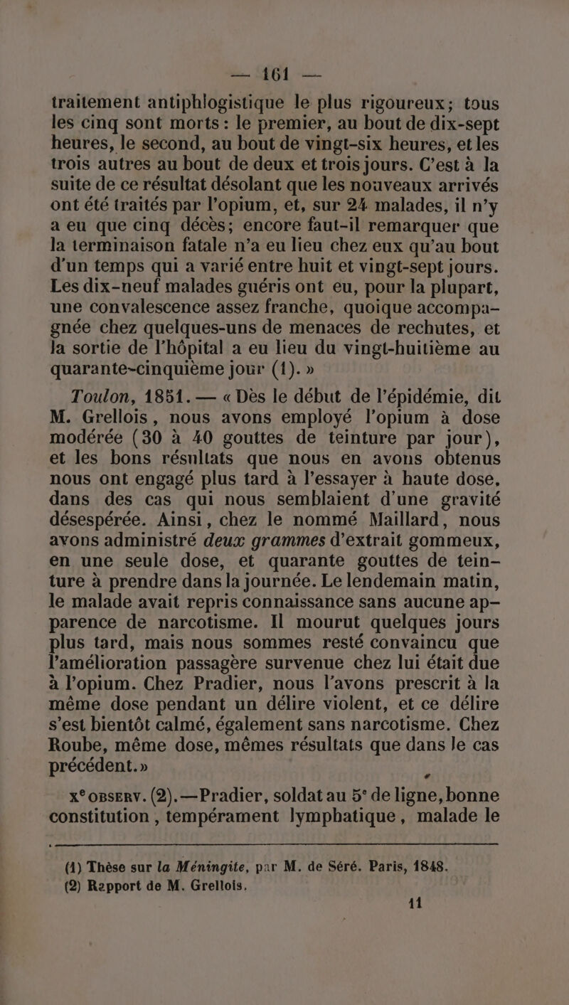 traitement antiphlogistique le plus rigoureux; tous les cinq sont morts : le premier, au bout de dix-sept heures, le second, au bout de vingt-six heures, et les trois autres au bout de deux et trois jours. C’est à la suite de ce résultat désolant que les nouveaux arrivés ont été traités par l’opium, et, sur 24 malades, il n’y a eu que cinq décès; encore faut-il remarquer que la terminaison fatale n’a eu lieu chez eux qu’au bout d'un temps qui a varié entre huit et vingt-sept jours. Les dix-neuf malades guéris ont eu, pour la plupart, une convalescence assez franche, quoique accompa- gnée chez quelques-uns de menaces de rechutes, et la sortie de l'hôpital a eu lieu du vingt-huitième au quarante-cinquième jour (1). » Toulon, 1851.— « Dès le début de l’épidémie, dit M. Grellois, nous avons employé l’opium à dose modérée (30 à 40 gouttes de teinture par jour), et les bons résnliats que nous en avons obtenus nous ont engagé plus tard à l’essayer à haute dose, dans des cas qui nous semblaient d’une gravité désespérée. Ainsi, chez le nommé Maillard, nous avons administré deux grammes d'extrait gommeux, en une seule dose, et quarante gouttes de tein- ture à prendre dans la journée. Le lendemain matin, le malade avait repris connaissance sans aucune ap- parence de narcotisme. Il mourut quelques jours plus tard, mais nous sommes resté convaincu que l'amélioration passagère survenue chez lui était due à l’opium. Chez Pradier, nous l’avons prescrit à la même dose pendant un délire violent, et ce délire s’est bientôt calmé, également sans narcotisme. Chez Roube, même dose, mêmes résultats que dans le cas précédent.» ï x°OBSERV. (2).—Pradier, soldat au 5° de ligne, bonne constitution , tempérament lymphatique, malade le (1) Thèse sur la Méningite, par M. de Séré. Paris, 1848. (2) Repport de M. Grellois, 11