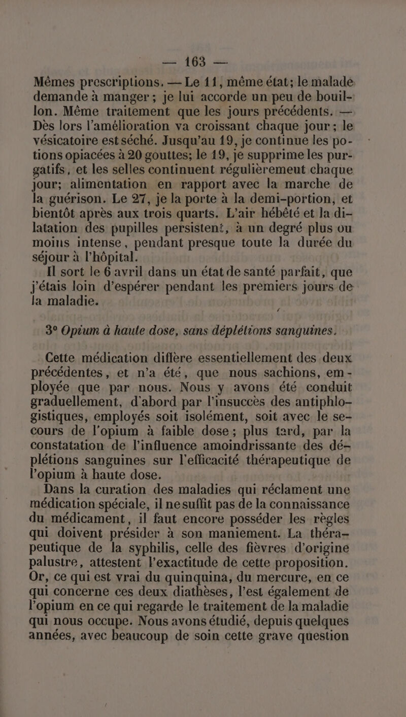 Mêmes prescriptions, — Le 11, même état; le malade. demande à manger ; je lui accorde un peu de bouil- lon. Même traitement que les jours précédents. — Des lors l'amélioration va croissant chaque jour; le vésicatoire est séché. Jusqu’au 19, je continue les po- tions opiacées à 20 gouttes; le 19, je supprime les pur- gatifs, et les selles continuent régulièremeut chaque jour; alimentation en rapport avec la marche de la guérison. Le 27, je la porte à la demi-portion, et bientôt après aux trois quarts. L'air hébêté et la di- latation des pupilles persistent, à un degré plus ou moins intense, pendant presque toute la durée du séjour à l'hôpital. Il sort le 6 avril dans un état de santé parfait, que j'étais loin d’espérer pendant les premiers jours de la maladie. f 3° Opium à haute dose, sans déplélions sanguines. Cette médication diffère essentiellement des deux précédentes, et n’a été, que nous sachions, em - ployée que par nous. Nous y avons été conduit graduellement, d'abord par l’insuccès des antiphlo- gistiques, employés soit isolément, soit avec le se- cours de l’opium à faible dose; plus tard, par la constatation de l'influence amoindrissante des dé- plétions sanguines sur l'efficacité thérapeutique de l’opium à haute dose. Dans la curation des maladies qui réclament une médication spéciale, il nesuffit pas de la connaissance du médicament, il faut encore posséder les règles qui doivent présider à son maniement. La théra- peutique de la syphilis, celle des fièvres d’origine palustre, attestent l'exactitude de cette proposition. Or, ce qui est vrai du quinquina, du mercure, en ce qui concerne ces deux diathèses, l’est également de l’opium en ce qui regarde le traitement de la maladie qui nous occupe. Nous avons étudié, depuis quelques années, avec beaucoup de soin cette grave question